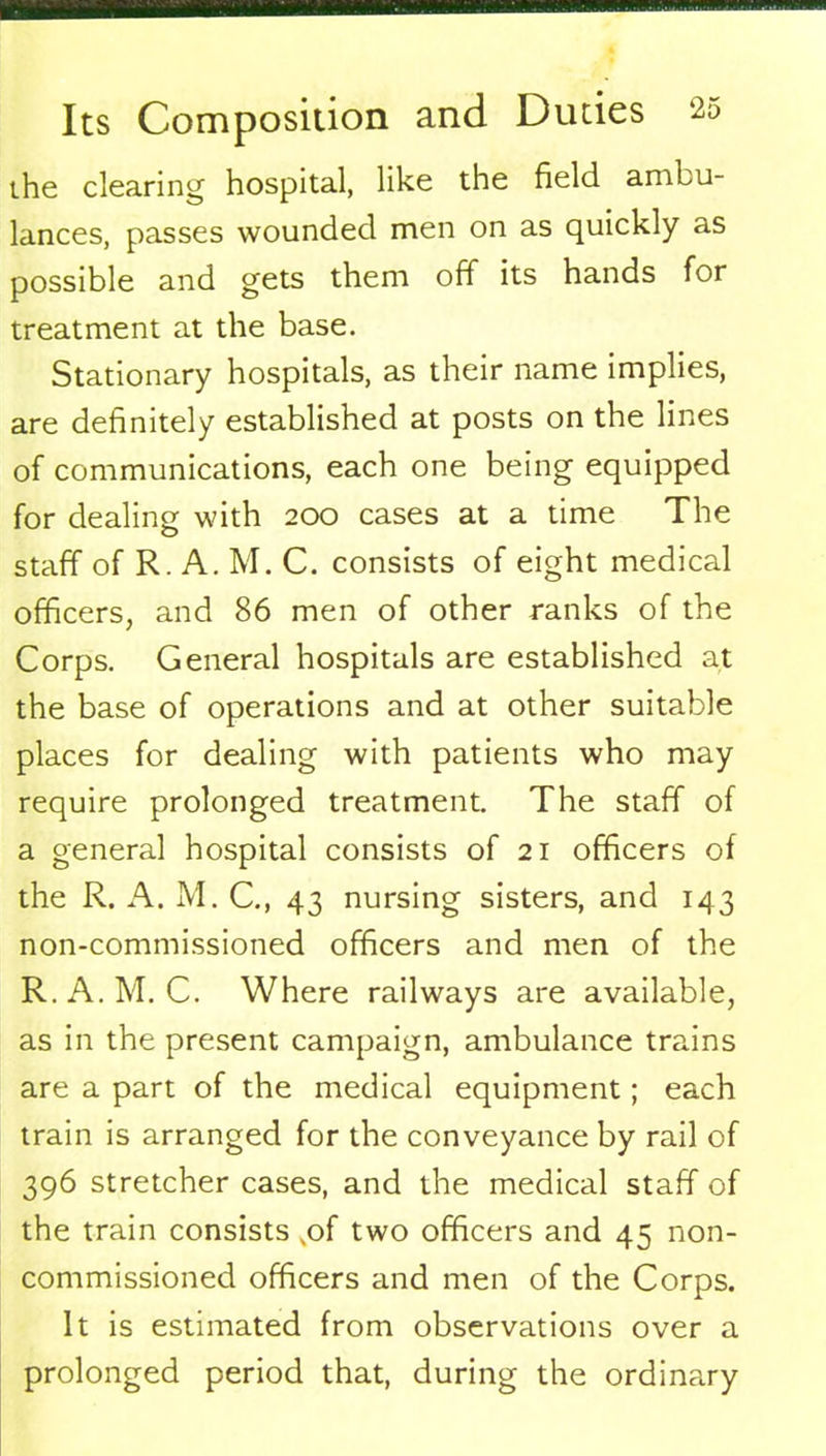 the clearing hospital, like the field ambu- lances, passes wounded men on as quickly as possible and gets them off its hands for treatment at the base. Stationary hospitals, as their name implies, are definitely established at posts on the lines of communications, each one being equipped for dealing with 200 cases at a time The staff of R. A. M. C. consists of eight medical officers, and 86 men of other ranks of the Corps. General hospitals are established at the base of operations and at other suitable places for dealing with patients who may require prolonged treatment. The staff of a general hospital consists of 21 officers of the R. A. M. C., 43 nursing sisters, and 143 non-commissioned officers and men of the R.A.M. C. Where railways are available, as in the present campaign, ambulance trains are a part of the medical equipment; each train is arranged for the conveyance by rail of 396 stretcher cases, and the medical staff of the train consists ,of two officers and 45 non- commissioned officers and men of the Corps. It is estimated from observations over a prolonged period that, during the ordinary
