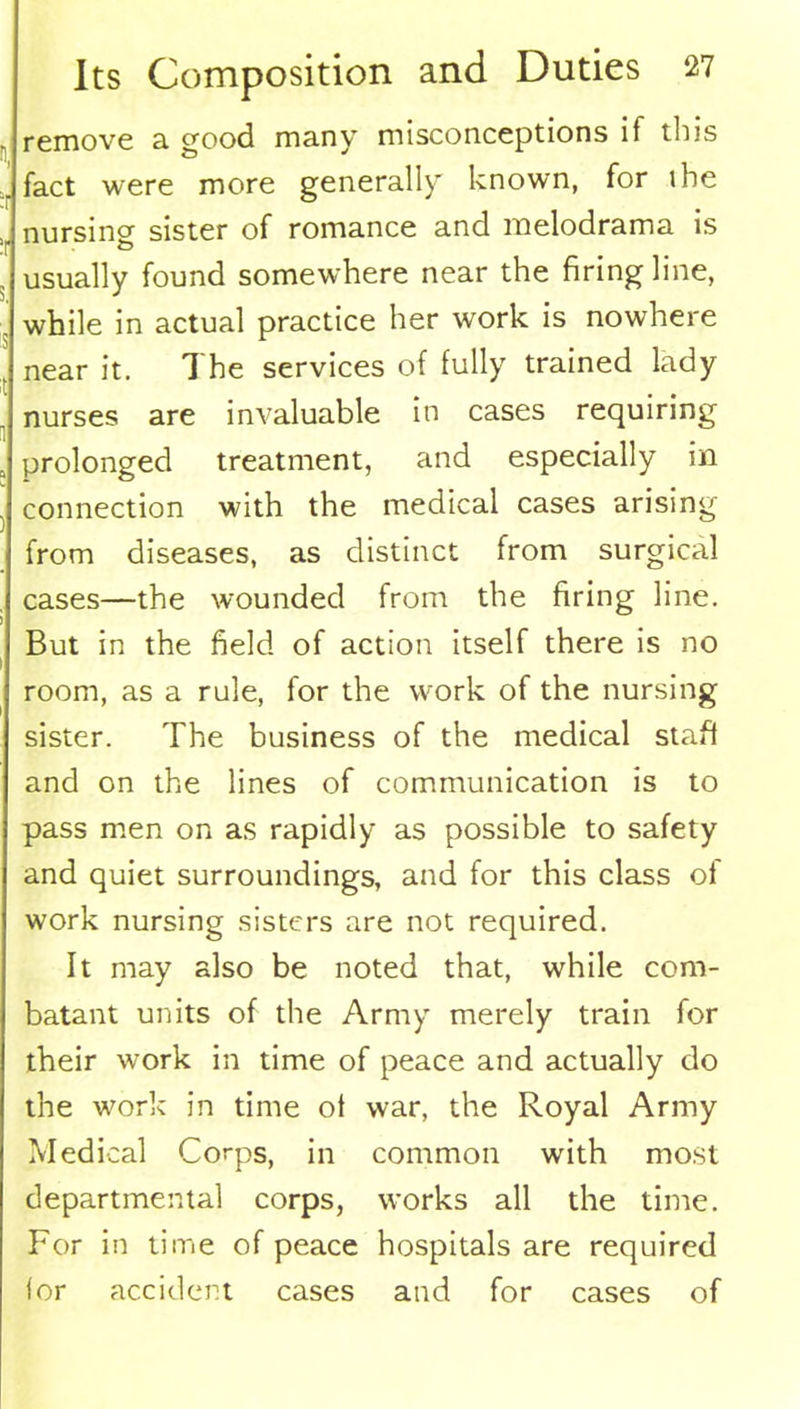 remove a good many misconceptions if this fact were more generally known, for ihe nursing sister of romance and melodrama is usually found somewhere near the firing line, while in actual practice her work is nowhere near it. The services of fully trained lady nurses are invaluable in cases requiring prolonged treatment, and especially in connection with the medical cases arising from diseases, as distinct from surgical cases—the wounded from the firing line. But in the field of action itself there is no room, as a rule, for the work of the nursing sister. The business of the medical staff and on the lines of communication is to pass men on as rapidly as possible to safety and quiet surroundings, and for this class of work nursing sisters are not required. It may also be noted that, while com- batant units of the Army merely train for their work in time of peace and actually do the work in time of war, the Royal Army Medical Corps, in common with most departmental corps, works all the time. For in time of peace hospitals are required lor accident cases and for cases of