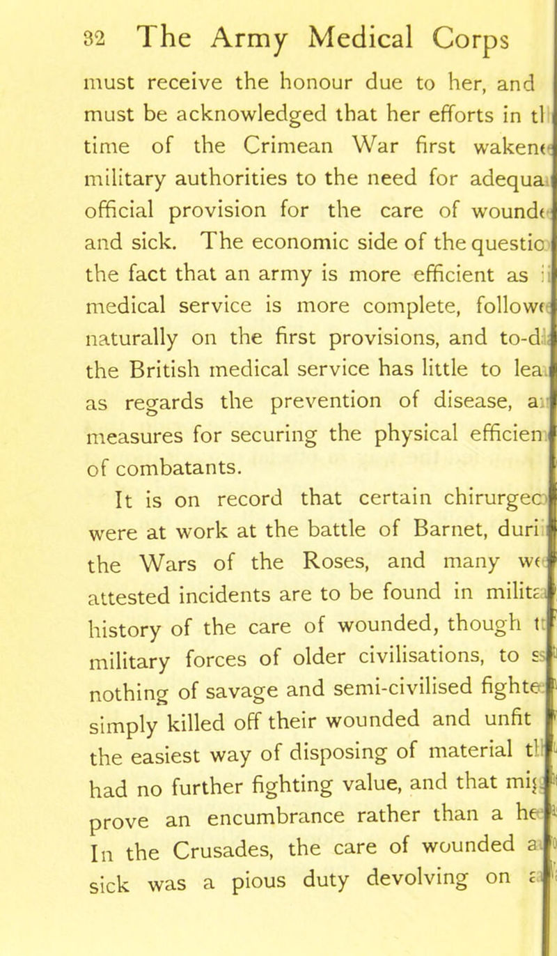 must receive the honour due to her, and must be acknowledged that her efforts in tl time of the Crimean War first waken* military authorities to the need for adequa official provision for the care of wound* and sick. The economic side of the questio the fact that an army is more efficient as : medical service is more complete, follow* naturally on the first provisions, and to-d the British medical service has little to lea as regards the prevention of disease, a: measures for securing the physical efficien of combatants. It is on record that certain chirurgec were at work at the battle of Barnet, duri the Wars of the Roses, and many w* attested incidents are to be found in milita history of the care of wounded, though tt military forces of older civilisations, to ss nothing of savage and semi-civilised fighte simply killed off their wounded and unfit the easiest way of disposing of material t1 had no further fighting value, and that mip prove an encumbrance rather than a ht In the Crusades, the care of wounded a. sick was a pious duty devolving on a
