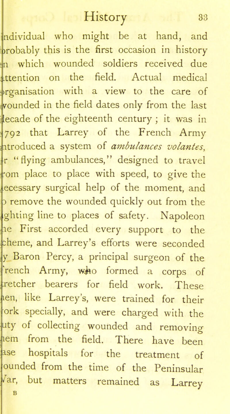 individual who might be at hand, and )robably this is the first occasion in history n which wounded soldiers received due .ttention on the field. Actual medical >rganisation with a view' to the care of vounded in the field dates only from the last lecade of the eighteenth century ; it was in 792 that Larrey of the French Army itroduced a system of ambulances vo/antes, r “flying ambulances,” designed to travel *om place to place with speed, to give the ecessary surgical help of the moment, and a remove the wounded quickly out from the ghting line to places of safety. Napoleon le First accorded every support to the cheme, and Larrey’s efforts were seconded y Baron Percy, a principal surgeon of the 'rench Army, w&o formed a corps of ;retcher bearers for field work. These len, like Larrey’s, were trained for their ork specially, and w'ere charged with the uty of collecting wounded and removing lem from the field. There have been ase hospitals for the treatment of ounded from the time of the Peninsular /ar, but matters remained as Larrey B