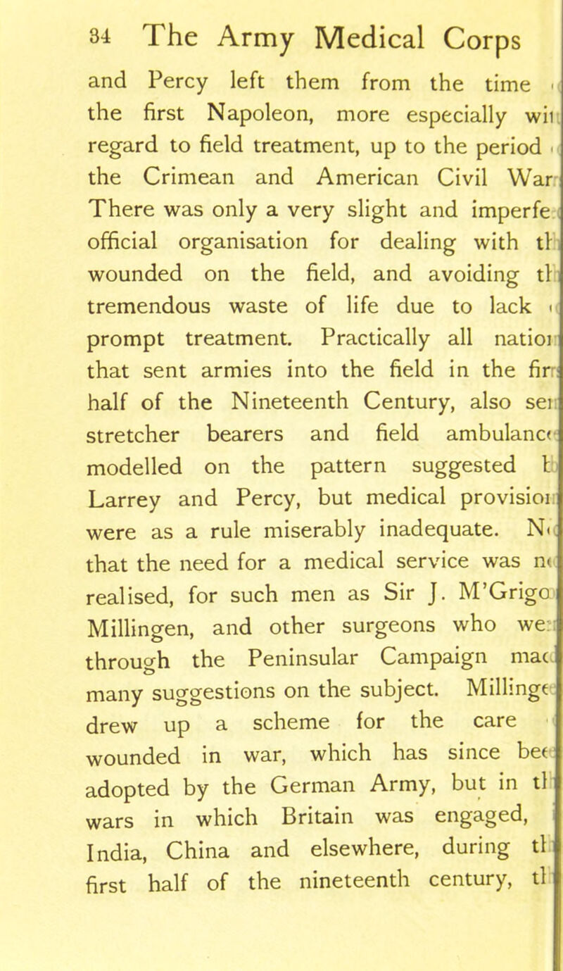 and Percy left them from the time -< the first Napoleon, more especially wii regard to field treatment, up to the period the Crimean and American Civil War There was only a very slight and imperfe official organisation for dealing with tl wounded on the field, and avoiding tl tremendous waste of life due to lack ■ prompt treatment. Practically all natioi that sent armies into the field in the fir half of the Nineteenth Century, also ser stretcher bearers and field ambulanc< modelled on the pattern suggested t Larrey and Percy, but medical provisioi were as a rule miserably inadequate. N< that the need for a medical service was n< realised, for such men as Sir J. M’Grigo Millingen, and other surgeons who we: through the Peninsular Campaign mac many suggestions on the subject. Millingc drew up a scheme for the care wounded in war, which has since bee adopted by the German Army, but in tl wars in which Britain was engaged, India, China and elsewhere, during tl first half of the nineteenth century, tl