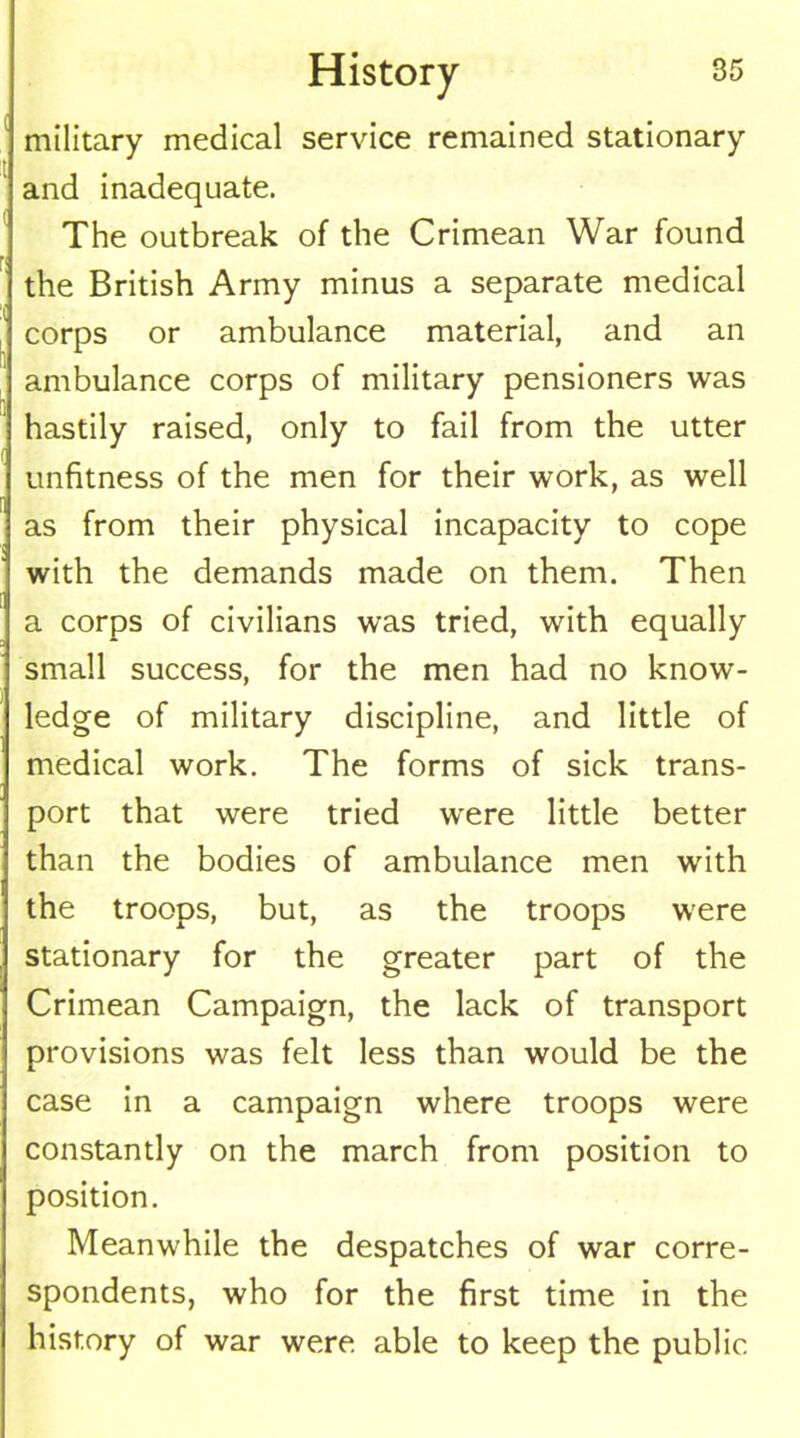 military medical service remained stationary and inadequate. The outbreak of the Crimean War found r< the British Army minus a separate medical corps or ambulance material, and an ambulance corps of military pensioners was hastily raised, only to fail from the utter unfitness of the men for their work, as well as from their physical incapacity to cope with the demands made on them. Then a corps of civilians was tried, with equally small success, for the men had no know- ledge of military discipline, and little of medical work. The forms of sick trans- port that were tried were little better than the bodies of ambulance men with the troops, but, as the troops were stationary for the greater part of the Crimean Campaign, the lack of transport provisions was felt less than would be the case in a campaign where troops were constantly on the march from position to position. Meanwhile the despatches of war corre- spondents, who for the first time in the history of war were able to keep the public