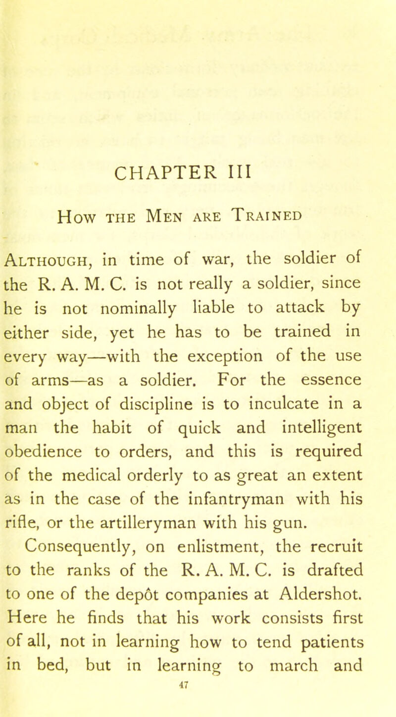 CHAPTER III How the Men are Trained Although, in time of war, the soldier of the R. A. M. C. is not really a soldier, since he is not nominally liable to attack by either side, yet he has to be trained in every way—with the exception of the use of arms—as a soldier. For the essence and object of discipline is to inculcate in a man the habit of quick and intelligent obedience to orders, and this is required of the medical orderly to as great an extent as in the case of the infantryman with his rifle, or the artilleryman with his gun. Consequently, on enlistment, the recruit to the ranks of the R. A. M. C. is drafted to one of the depot companies at Aldershot. Here he finds that his work consists first of all, not in learning how to tend patients in bed, but in learning to march and
