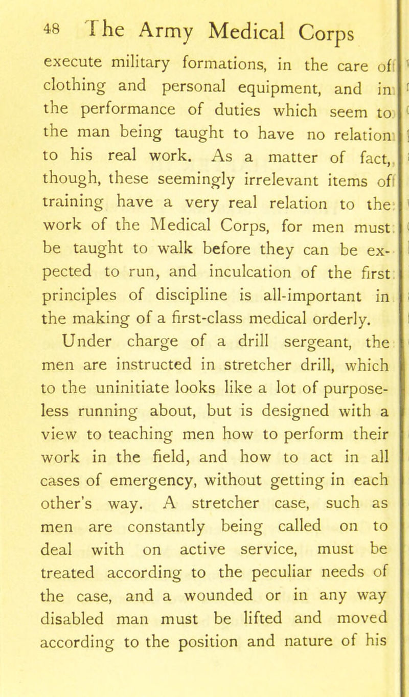 execute military formations, in the care oft clothing and personal equipment, and in the performance of duties which seem to the man being taught to have no relation to his real work. As a matter of fact, though, these seemingly irrelevant items of: training have a very real relation to the work of the Medical Corps, for men must be taught to walk before they can be ex- pected to run, and inculcation of the first principles of discipline is all-important in the making of a first-class medical orderly. Under charge of a drill sergeant, the men are instructed in stretcher drill, which to the uninitiate looks like a lot of purpose- less running about, but is designed with a view to teaching men how to perform their work in the field, and how to act in all cases of emergency, without getting in each other’s way. A stretcher case, such as men are constantly being called on to deal with on active service, must be treated according to the peculiar needs of the case, and a wounded or in any way disabled man must be lifted and moved according to the position and nature of his