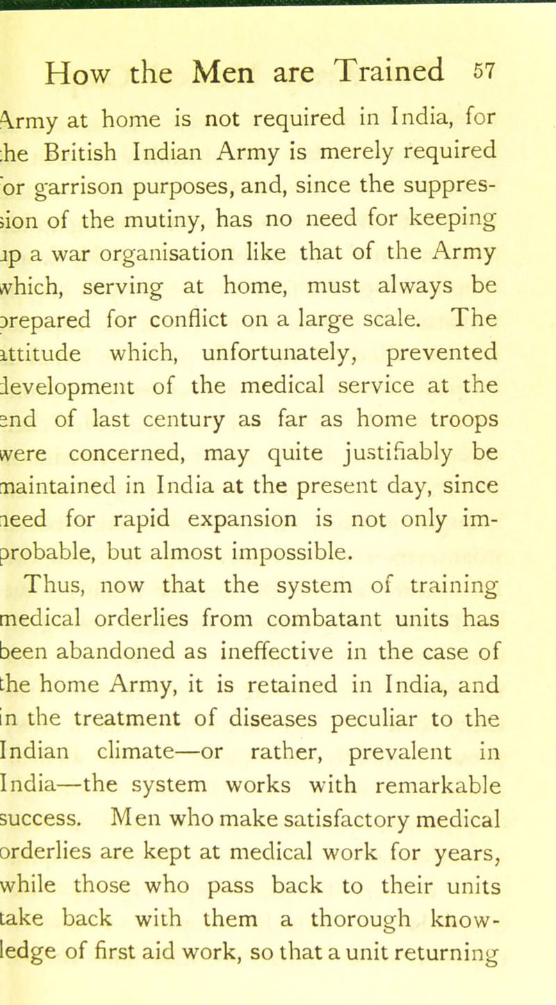 <\rmy at home is not required in India, for :he British Indian Army is merely required 'or garrison purposes, and, since the suppres- sion of the mutiny, has no need for keeping jp a war organisation like that of the Army which, serving at home, must always be Drepared for conflict on a large scale. The attitude which, unfortunately, prevented development of the medical service at the snd of last century as far as home troops were concerned, may quite justifiably be maintained in India at the present day, since leed for rapid expansion is not only im- probable, but almost impossible. Thus, now that the system of training medical orderlies from combatant units has been abandoned as ineffective in the case of the home Army, it is retained in India, and in the treatment of diseases peculiar to the Indian climate—or rather, prevalent in India—the system works with remarkable success. Men who make satisfactory medical orderlies are kept at medical work for years, while those who pass back to their units take back with them a thorough know- ledge of first aid work, so that a unit returning