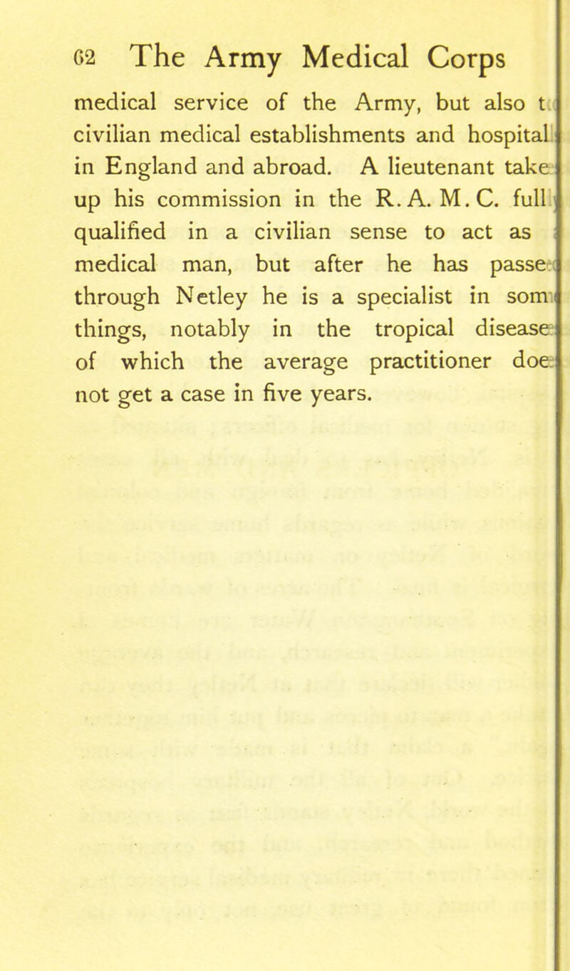 medical service of the Army, but also t civilian medical establishments and hospital in England and abroad. A lieutenant take up his commission in the R.A. M.C. full qualified in a civilian sense to act as medical man, but after he has passe through Netley he is a specialist in som things, notably in the tropical disease of which the average practitioner doe not get a case in five years.