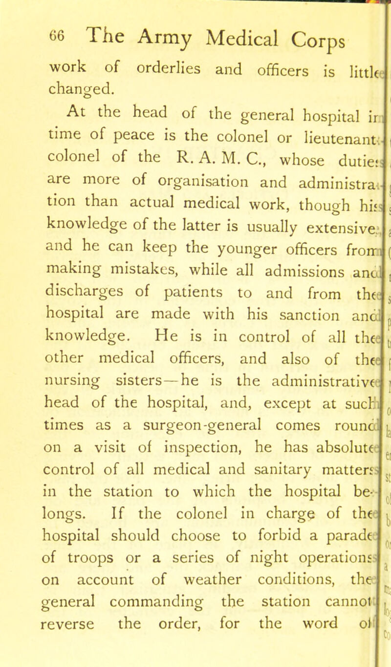 work of orderlies and officers is little changed. At the head of the general hospital ir time of peace is the colonel or lieutenant colonel of the R. A. M. C., whose dude- are more of organisation and administra tion than actual medical work, though hi* knowledge of the latter is usually extensive, and he can keep the younger officers frorr making mistakes, while all admissions ano; discharges of patients to and from thee hospital are made with his sanction anal knowledge. He is in control of all the other medical officers, and also of thee nursing sisters —he is the administrative head of the hospital, and, except at such' times as a surgeon-general comes rounc on a visit of inspection, he has absolute control of all medical and sanitary matters in the station to which the hospital be- longs. If the colonel in charge of the hospital should choose to forbid a parade of troops or a series of night operations on account of weather conditions, the general commanding reverse the order, the for station cannot the word ol