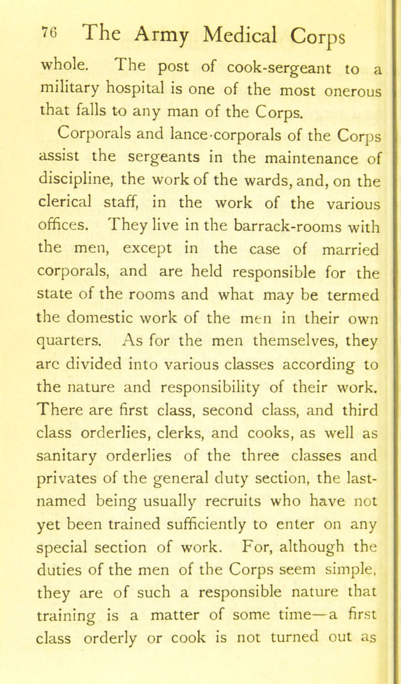 whole. The post of cook-sergeant to a military hospital is one of the most onerous that falls to any man of the Corps. Corporals and lance-corporals of the Corps assist the sergeants in the maintenance of discipline, the work of the wards, and, on the clerical staff, in the work of the various offices. They live in the barrack-rooms with the men, except in the case of married corporals, and are held responsible for the state of the rooms and what may be termed the domestic work of the men in their own quarters. As for the men themselves, they are divided into various classes according to the nature and responsibility of their work. There are first class, second class, and third class orderlies, clerks, and cooks, as well as sanitary orderlies of the three classes and privates of the general duty section, the last- named being usually recruits who have not yet been trained sufficiently to enter on any special section of work. For, although the duties of the men of the Corps seem simple, they are of such a responsible nature that training is a matter of some time—a first class orderly or cook is not turned out as