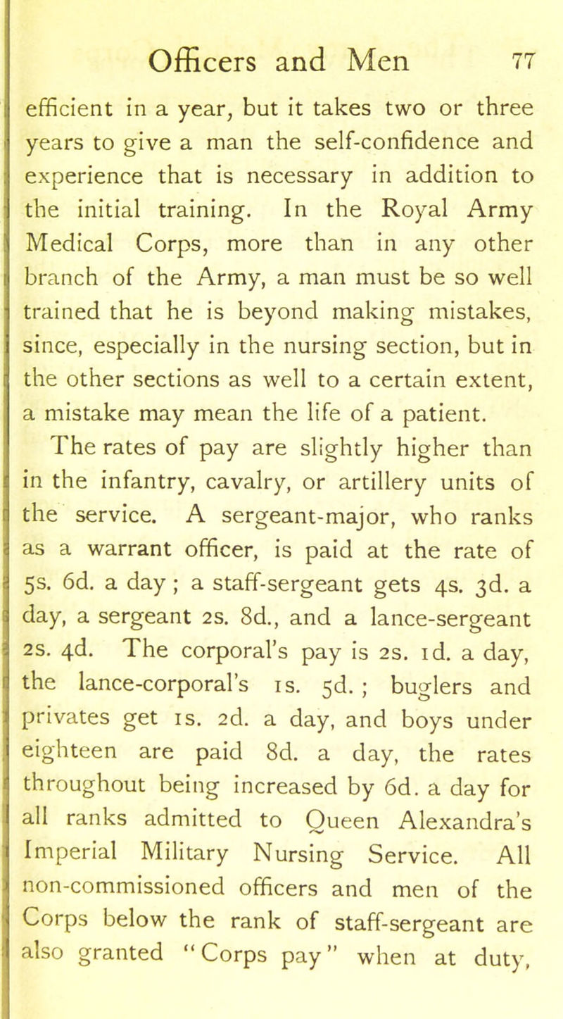 efficient in a year, but it takes two or three years to give a man the self-confidence and experience that is necessary in addition to the initial training. In the Royal Army Medical Corps, more than in any other branch of the Army, a man must be so well trained that he is beyond making mistakes, since, especially in the nursing section, but in the other sections as well to a certain extent, a mistake may mean the life of a patient. The rates of pay are slightly higher than in the infantry, cavalry, or artillery units of the service. A sergeant-major, who ranks as a warrant officer, is paid at the rate of 5s. 6d. a day; a staff-sergeant gets 4s. 3d. a day, a sergeant 2s. 8d., and a lance-sergeant 2S. 4d. The corporal’s pay is 2s. id. a day, the lance-corporal’s is. 5d. ; buglers and privates get is. 2d. a day, and boys under eighteen are paid 8d. a day, the rates throughout being increased by 6d. a day for all ranks admitted to Oueen Alexandra’s Imperial Military Nursing Service. All non-commissioned officers and men of the Corps below the rank of staff-sergeant are also granted “Corps pay” when at duty,