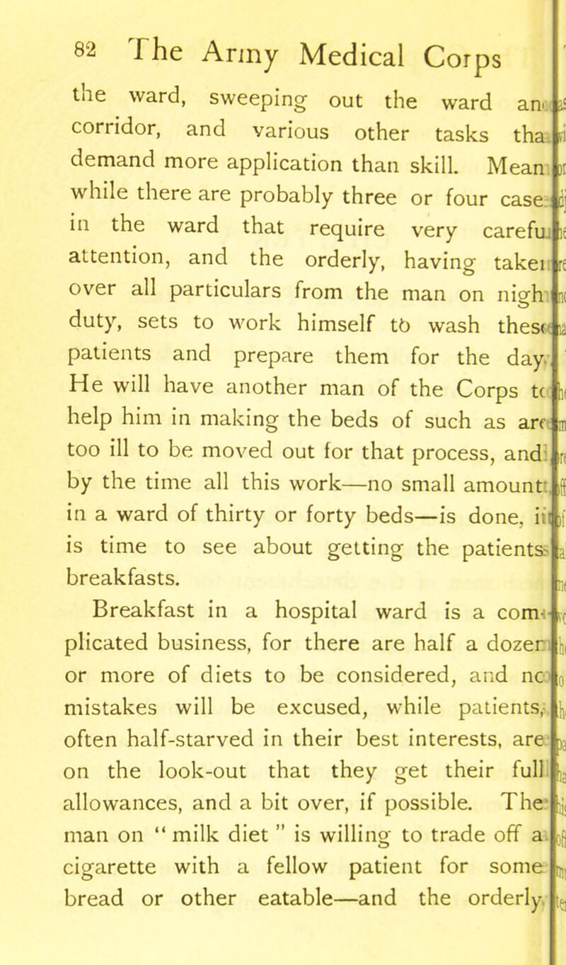 ■ i C! ' hi The Army Medical Corps the ward, sweeping out the ward an corridor, and various other tasks tha demand more application than skill. Mean while there are probably three or four case in the ward that require very carefui attention, and the orderly, having taker over all particulars from the man on nigh ik duty, sets to work himself t6 wash these patients and prepare them for the day He will have another man of the Corps t( help him in making the beds of such as arejm too ill to be moved out for that process, and by the time all this work—no small amount- in a ward of thirty or forty beds—is done, iil is time to see about getting the patients- breakfasts. Breakfast in a hospital ward is a com-: plicated business, for there are half a dozer or more of diets to be considered, and nc mistakes will be excused, while patients, often half-starved in their best interests, are on the look-out that they get their full allowances, and a bit over, if possible. The man on “ milk diet ” is willing; to trade off a cigarette with a fellow patient for some bread or other eatable—and the orderly - In :