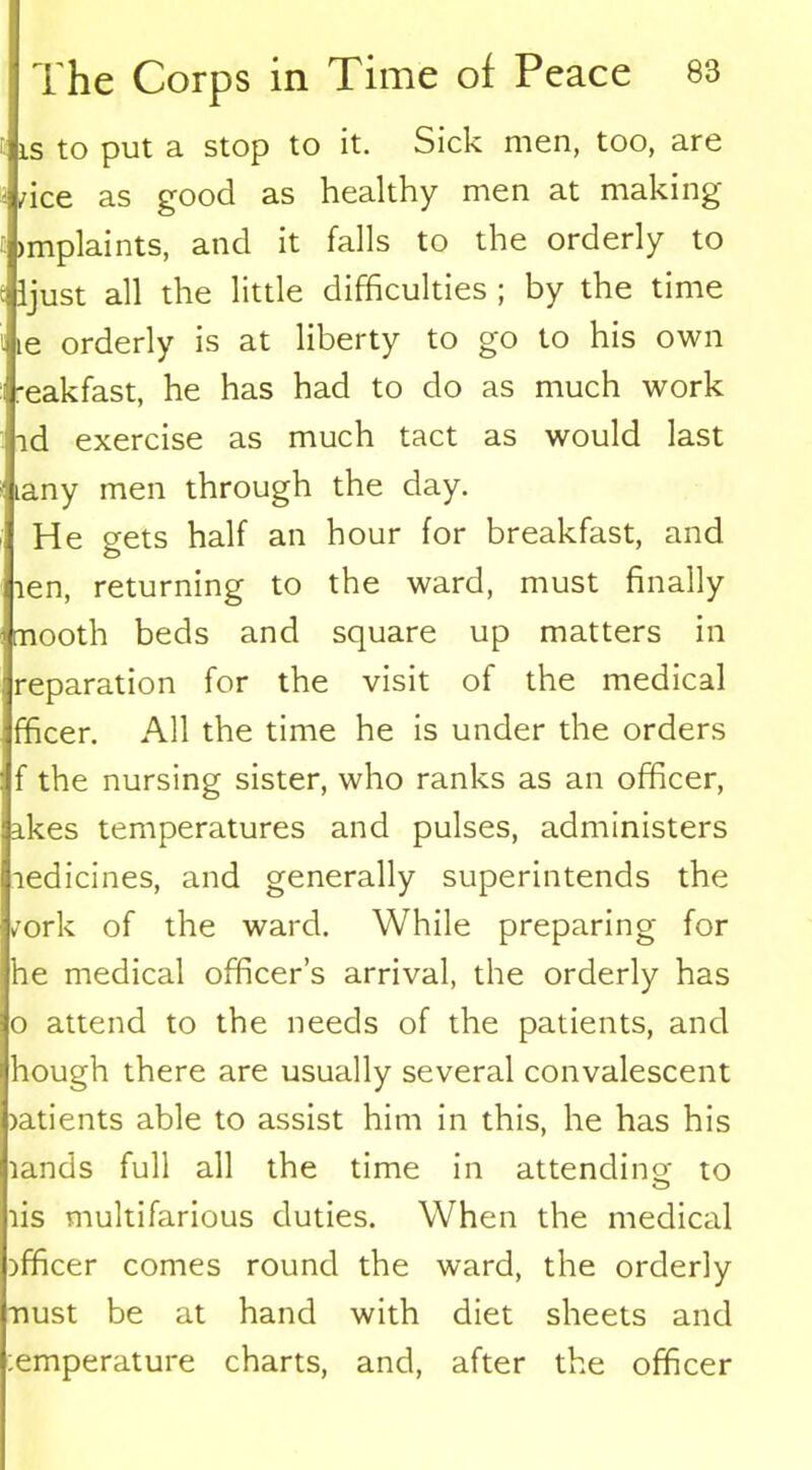is to put a Stop to it. Sick men, too, are /ice as good as healthy men at making >mplaints, and it falls to the orderly to ljust all the little difficulties ; by the time le orderly is at liberty to go to his own reakfast, he has had to do as much work id exercise as much tact as would last lany men through the day. He gets half an hour for breakfast, and len, returning to the ward, must finally mooth beds and square up matters in reparation for the visit of the medical fficer. All the time he is under the orders f the nursing sister, who ranks as an officer, ikes temperatures and pulses, administers ledicines, and generally superintends the /ork of the ward. While preparing for he medical officer’s arrival, the orderly has o attend to the needs of the patients, and hough there are usually several convalescent >atients able to assist him in this, he has his lands full all the time in attending; to o lis multifarious duties. When the medical officer comes round the ward, the orderly nust be at hand with diet sheets and :emperature charts, and, after the officer
