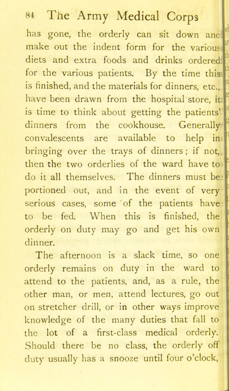 has gone, the orderly can sit down anc make out the indent form for the various diets and extra foods and drinks ordered for the various patients. By the time this is finished, and the materials for dinners, etc., have been drawn from the hospital store, it is time to think about getting the patients’ dinners from the cookhouse. Generally convalescents are available to help in bringing over the trays of dinners ; if not, then the two orderlies of the ward have to do it all themselves. The dinners must be portioned out, and in the event of very serious cases, some of the patients have to be fed. When this is finished, the orderly on duty may go and get his own dinner. The afternoon is a slack time, so one orderly remains on duty in the ward to attend to the patients, and, as a rule, the other man, or men, attend lectures, go out on stretcher drill, or in other ways improve knowledge of the many duties that fall to the lot of a first-class medical orderly. Should there be no class, the orderly off duty usually has a snooze until four o’clock,