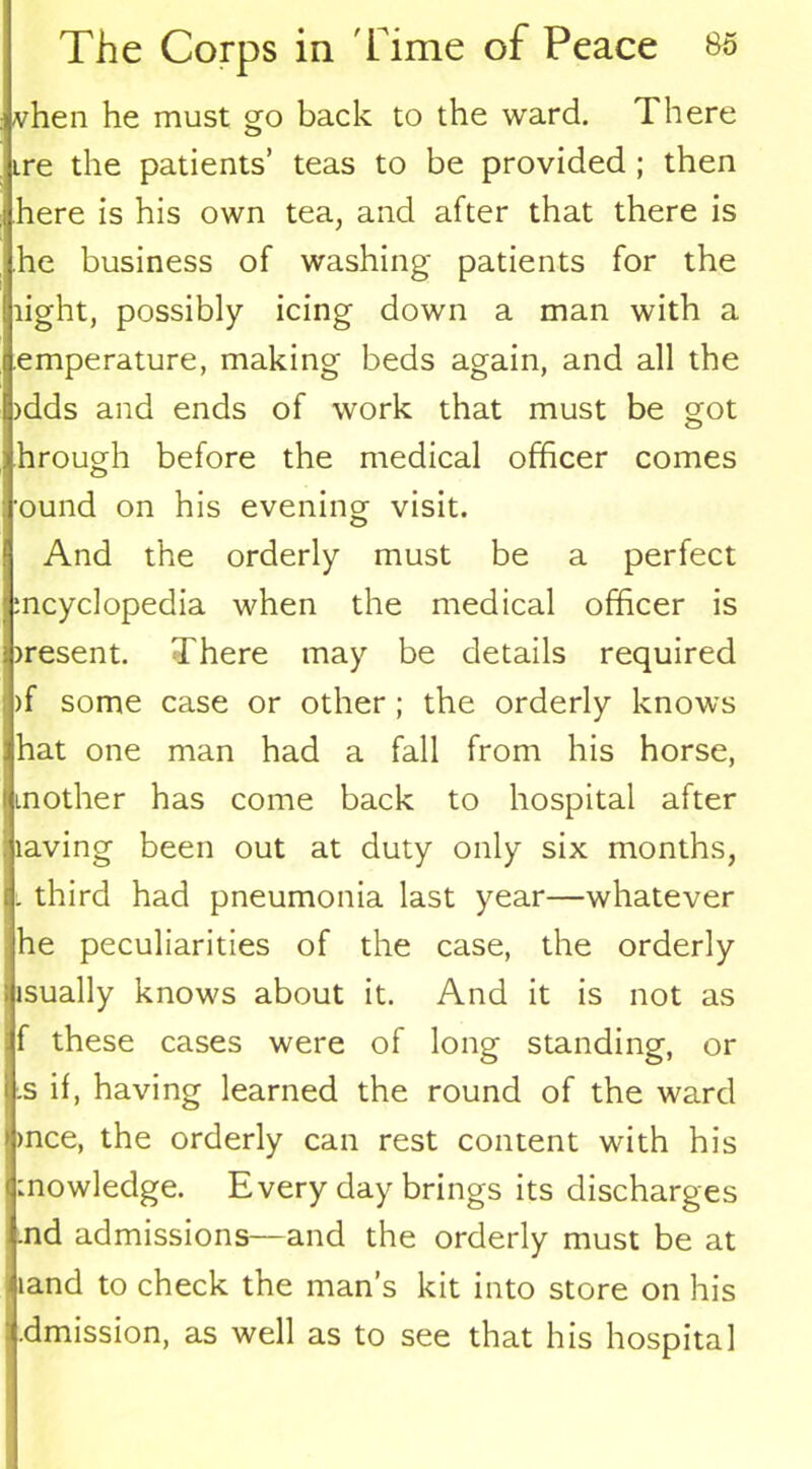 vhen he must go back to the ward. There ire the patients’ teas to be provided ; then here is his own tea, and after that there is he business of washing patients for the light, possibly icing down a man with a emperature, making beds again, and all the idds and ends of work that must be got hrough before the medical officer comes ■ound on his evening visit. And the orderly must be a perfect mcyclopedia when the medical officer is iresent. There may be details required )f some case or other ; the orderly knows hat one man had a fall from his horse, mother has come back to hospital after laving been out at duty only six months, l third had pneumonia last year—whatever he peculiarities of the case, the orderly isually knows about it. And it is not as f these cases were of long standing, or .s if, having learned the round of the ward >nce, the orderly can rest content with his mowledge. Every day brings its discharges .nd admissions—and the orderly must be at land to check the man’s kit into store on his .dmission, as well as to see that his hospital