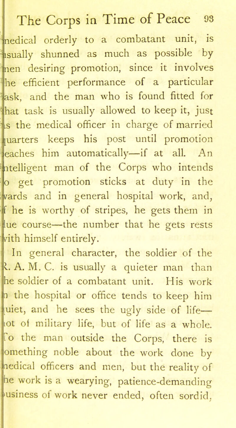 nedical orderly to a combatant unit, is lsually shunned as much as possible by nen desiring promotion, since it involves he efficient performance of a particular ask, and the man who is found fitted for hat task is usually allowed to keep it, just s the medical officer in charge of married quarters keeps his post until promotion eaches him automatically—if at all. An utelligent man of the Corps who intends o get promotion sticks at duty in the yards and in general hospital work, and, f he is worthy of stripes, he gets them in lue course—the number that he gets rests vith himself entirely. In general character, the soldier of the l. A. M. C. is usually a quieter man than he soldier of a combatant unit. His work n the hospital or office tends to keep him uiet, and he sees the ugly side of life— iot of military life, but of life as a whole. To the man outside the Corps, there is omething noble about the work done by nedical officers and men, but the reality of be work is a wearying, patience-demanding business of work never ended, often sordid,