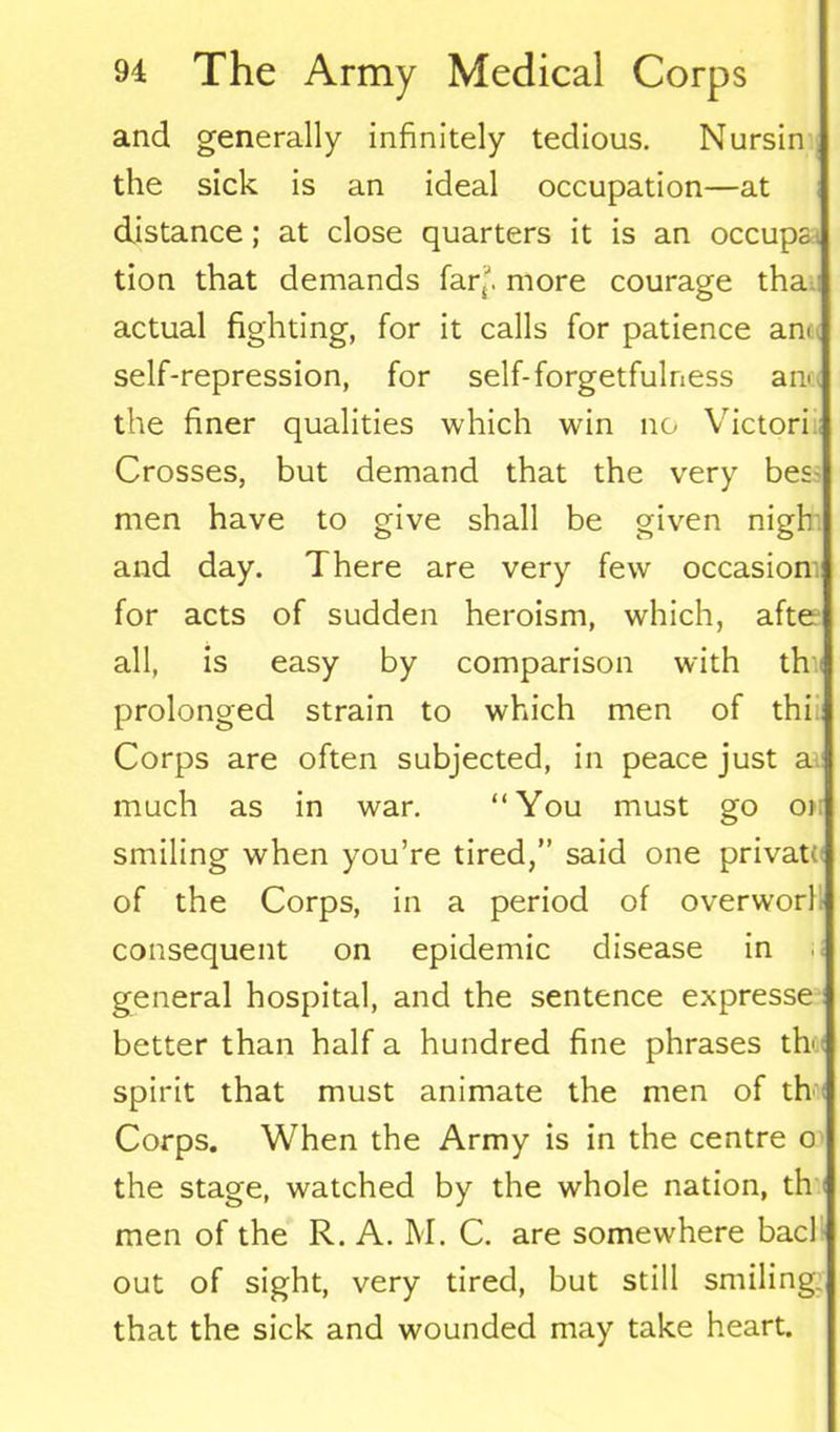 and generally infinitely tedious. Nursin the sick is an ideal occupation—at distance; at close quarters it is an occups. tion that demands fartJ. more courage tha actual fighting, for it calls for patience ani self-repression, for self-forgetfulness anc< the finer qualities which win no Victori Crosses, but demand that the very bes- men have to give shall be given nigh and day. There are very few occasion for acts of sudden heroism, which, after all, is easy by comparison with thv prolonged strain to which men of thi Corps are often subjected, in peace just a much as in war. “You must go or smiling when you’re tired,” said one privat( of the Corps, in a period of overworl! consequent on epidemic disease in general hospital, and the sentence expresse better than half a hundred fine phrases th' spirit that must animate the men of th Corps. When the Army is in the centre o the stage, watched by the whole nation, th men of the R. A. M. C. are somewhere bad out of sight, very tired, but still smiling, that the sick and wounded may take heart.