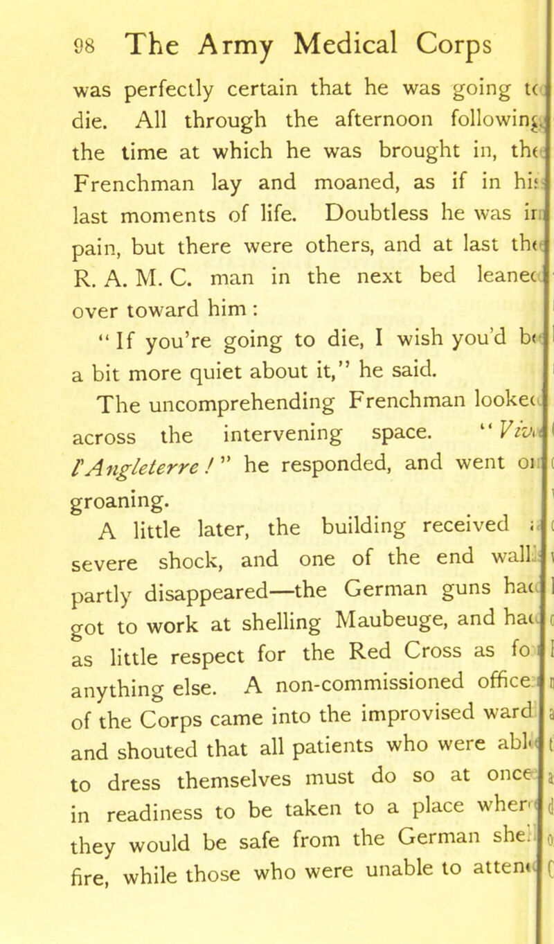 was perfectly certain that he was going t( die. All through the afternoon following the time at which he was brought in, the Frenchman lay and moaned, as if in hi: last moments of life. Doubtless he was ir pain, but there were others, and at last the R. A. M. C. man in the next bed leanec over tow’ard him: “ If you’re going to die, I wish you’d b< a bit more quiet about it,” he said. The uncomprehending Frenchman lookec across the intervening space. “ Viva ( lAngleterre! ” he responded, and went 01 ( groaning. A little later, the building received ; < severe shock, and one of the end wall.' i partly disappeared—the German guns hat. 1 got to work at shelling Maubeuge, and hac c as little respect for the Red Cross as fo ; anything else. A non-commissioned office i n of the Corps came into the improvised ward a and shouted that all patients who were abto t to dress themselves must do so at once a in readiness to be taken to a place wher< d they would be safe from the German she. fire, while those who were unable to atten<