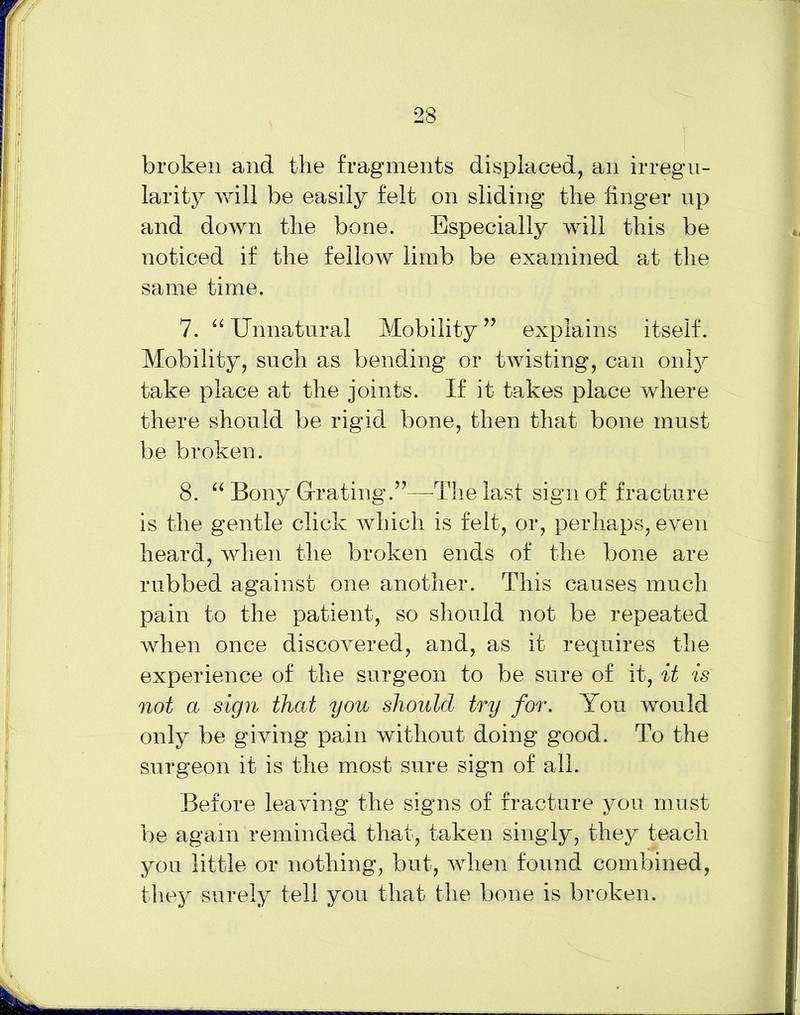 23 broken and the fragments displaced, an irregu- larity will be easily felt on sliding the finger up and down the bone. Especially will this be noticed if the fellow limb be examined at the same time. 7. “ Unnatural Mobility ” explains itself. Mobility, such as bending or twisting, can only take place at the joints. If it takes place where there should be rigid bone, then that bone must be broken. 8. “ Bony Grating.”—-The last sign of fracture is the gentle click which is felt, or, perhaps, even heard, when the broken ends of the bone are rubbed against one another. This causes much pain to the patient, so should not be repeated when once discovered, and, as it requires the experience of the surgeon to be sure of it, it is not a sign that you should try for. You would only be giving pain without doing good. To the surgeon it is the most sure sign of all. Before leaving the signs of fracture you must be again reminded that, taken singly, they teach you little or nothing, but, when found combined, they surely tell you that the bone is broken.