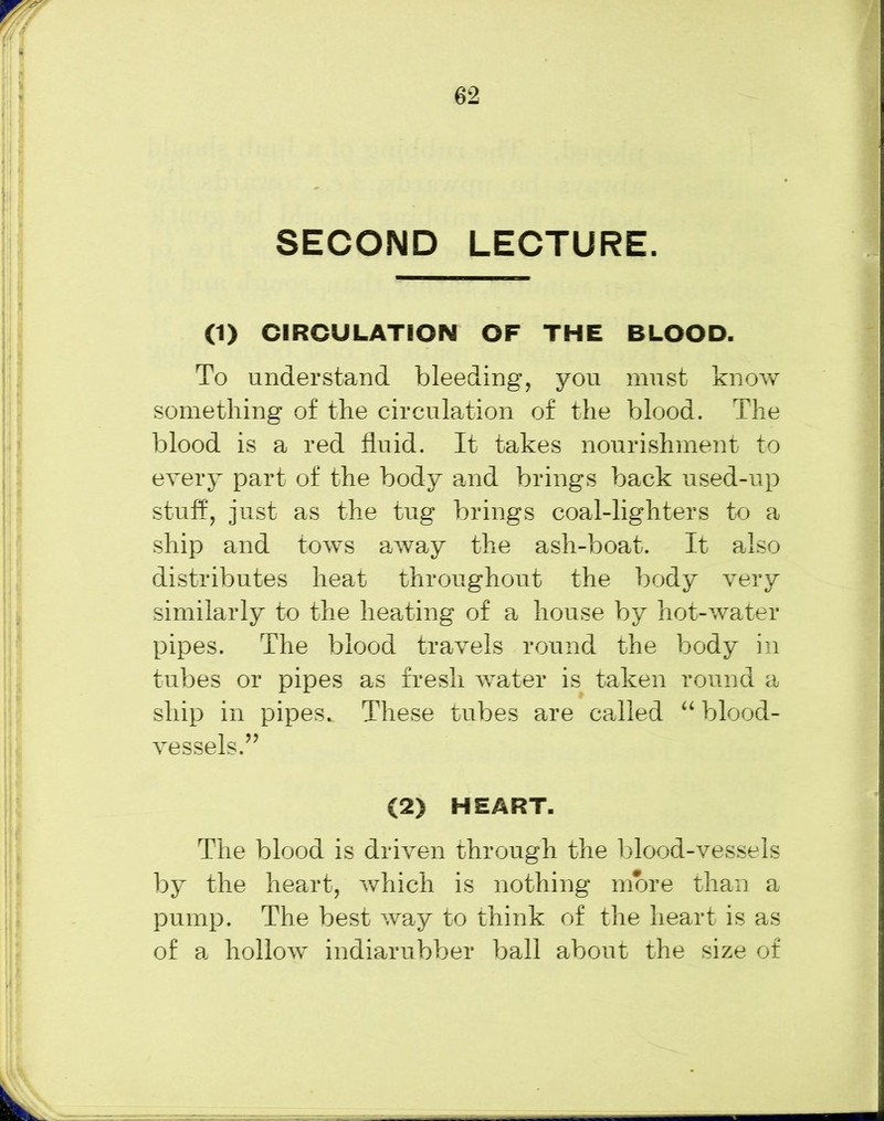 SECOND LECTURE. (1) CIRCULATION OF THE BLOOD. To understand bleeding, you must know something of the circulation of the blood. The blood is a red fluid. It takes nourishment to every part of the body and brings back used-up stuff, just as the tug brings coal-lighters to a ship and tows away the ash-boat. It also distributes heat throughout the body very similarly to the heating of a house by hot-water pipes. The blood travels round the body in tubes or pipes as fresh water is taken round a ship in pipes. These tubes are called “ blood- vessels.” (2) HEART. The blood is driven through the blood-vessels by the heart, which is nothing more than a pump. The best way to think of the heart is as of a hollow indiarubber ball about the size of