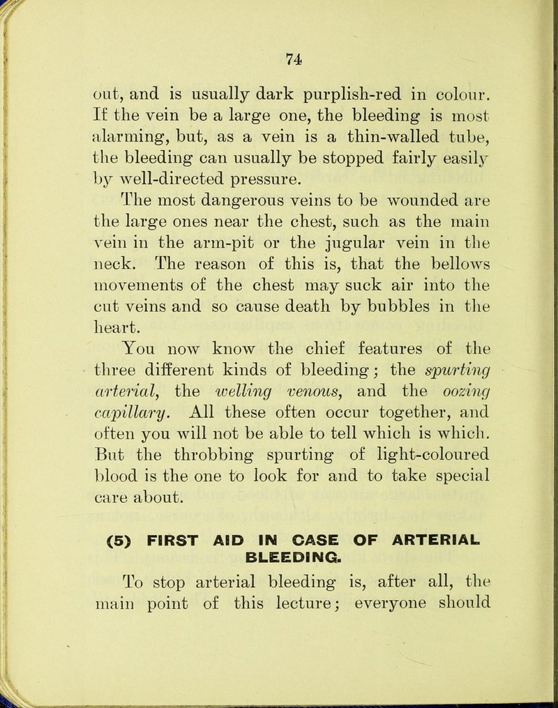 out, and is usually dark purplish-red in colour. If the vein be a large one, the bleeding is most alarming, but, as a vein is a thin-walled tube, the bleeding can usually be stopped fairly easily by well-directed pressure. The most dangerous veins to be wounded are the large ones near the chest, such as the main vein in the arm-pit or the jugular vein in the neck. The reason of this is, that the bellows movements of the chest may suck air into the cut veins and so cause death by bubbles in the heart. You now know the chief features of the three different kinds of bleeding; the spurting arterial, the welling venous, and the oozing capillary. All these often occur together, and often you will not be able to tell which is which. But the throbbing spurting of light-coloured blood is the one to look for and to take special care about. (5) FIRST AID IBM CASE OF ARTERIAL BLEEDING. To stop arterial bleeding is, after all, the main point of this lecture; everyone should