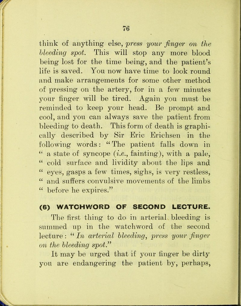think of anything else, press your finger on the bleeding spot. This will stop any more blood being lost for the time being, and the patient’s life is saved. You now have time to look round and make arrangements for some other method of pressing on the artery, for in a few minutes your linger will be tired. Again you must be reminded to keep your head. Be prompt and cool, and you can always save the patient from bleeding to death. This form of death is graphi- cally described by Sir Eric Erichsen in the following words: “ The patient falls down in “ a state of syncope (i.e., fainting), with a pale, “ cold surface and lividity about the lips and “ eyes, gasps a few times, sighs, is very restless, “ and suffers convulsive movements of the limbs “ before he expires.” (6) WATCHWORD OF SECOND LECTURE. The first thing to do in arterial bleeding is summed up in the watchword of the second lecture : “ In arterial bleeding, press your finger on the bleeding spot” It may be urged that if your finger be dirty you are endangering the patient by, perhaps,