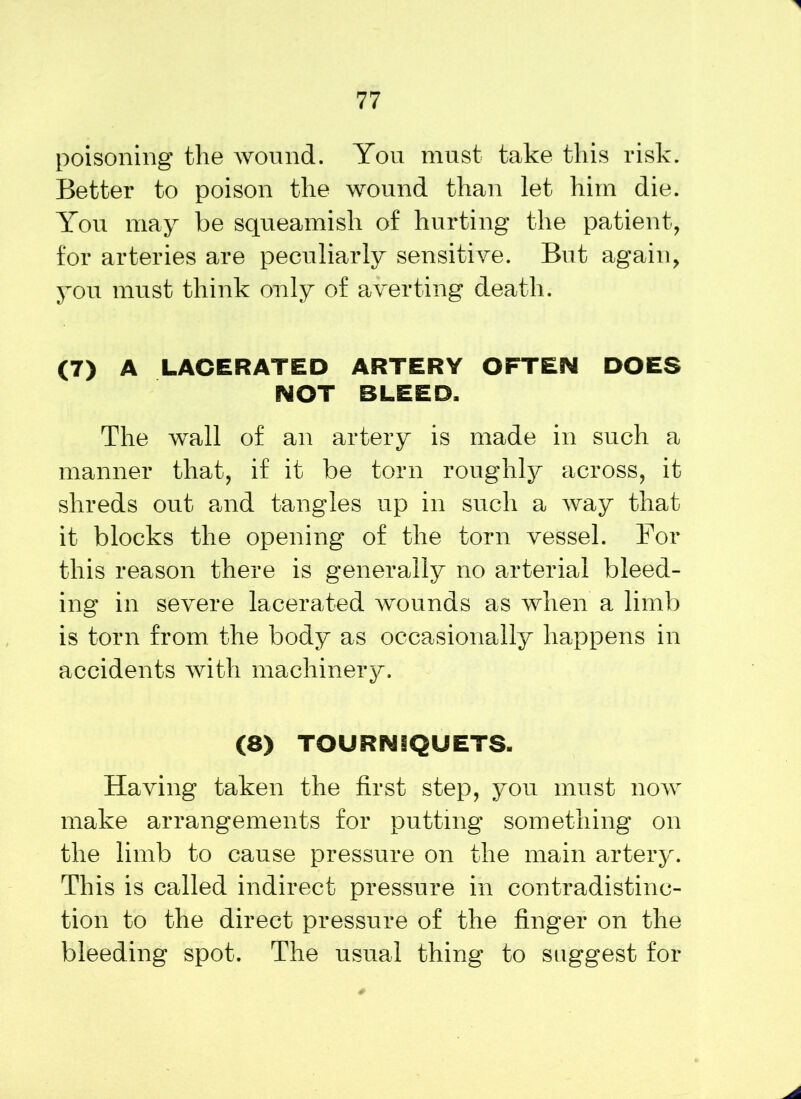 poisoning the wound. You must take this risk. Better to poison the wound than let him die. You may be squeamish of hurting the patient, for arteries are peculiarly sensitive. But again, you must think only of averting death. (7) A LACERATED ARTERY OFTEN DOES NOT BLEED. The wall of an artery is made in such a manner that, if it be torn roughly across, it shreds out and tangles up in such a way that it blocks the opening of the torn vessel. For this reason there is generally no arterial bleed- ing in severe lacerated wounds as when a limb is torn from the body as occasionally happens in accidents with machinery. (8) TOURNIQUETS. Having taken the first step, you must now make arrangements for putting something on the limb to cause pressure on the main artery. This is called indirect pressure in contradistinc- tion to the direct pressure of the finger on the bleeding spot. The usual thing to suggest for