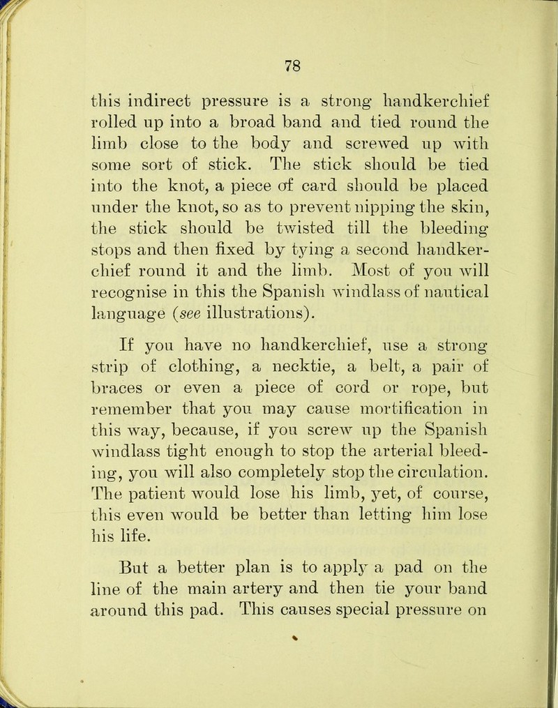 this indirect pressure is a strong handkerchief rolled np into a broad band and tied round the limb close to the body and screwed up with some sort of stick. The stick should be tied into the knot, a piece of card should be placed under the knot, so as to prevent nipping the skin, the stick should be twisted till the bleeding stops and then fixed by tying a second handker- chief round it and the limb. Most of you will recognise in this the Spanish windlass of nautical language (see illustrations). If you have no handkerchief, use a strong strip of clothing, a necktie, a belt, a pair of braces or even a piece of cord or rope, but remember that you may cause mortification in this way, because, if you screw up the Spanish windlass tight enough to stop the arterial bleed- ing, you will also completely stop the circulation. The patient would lose his limb, yet, of course, this even would be better than letting him lose his life. But a better plan is to apply a pad on the line of the main artery and then tie your band around this pad. This causes special pressure on %