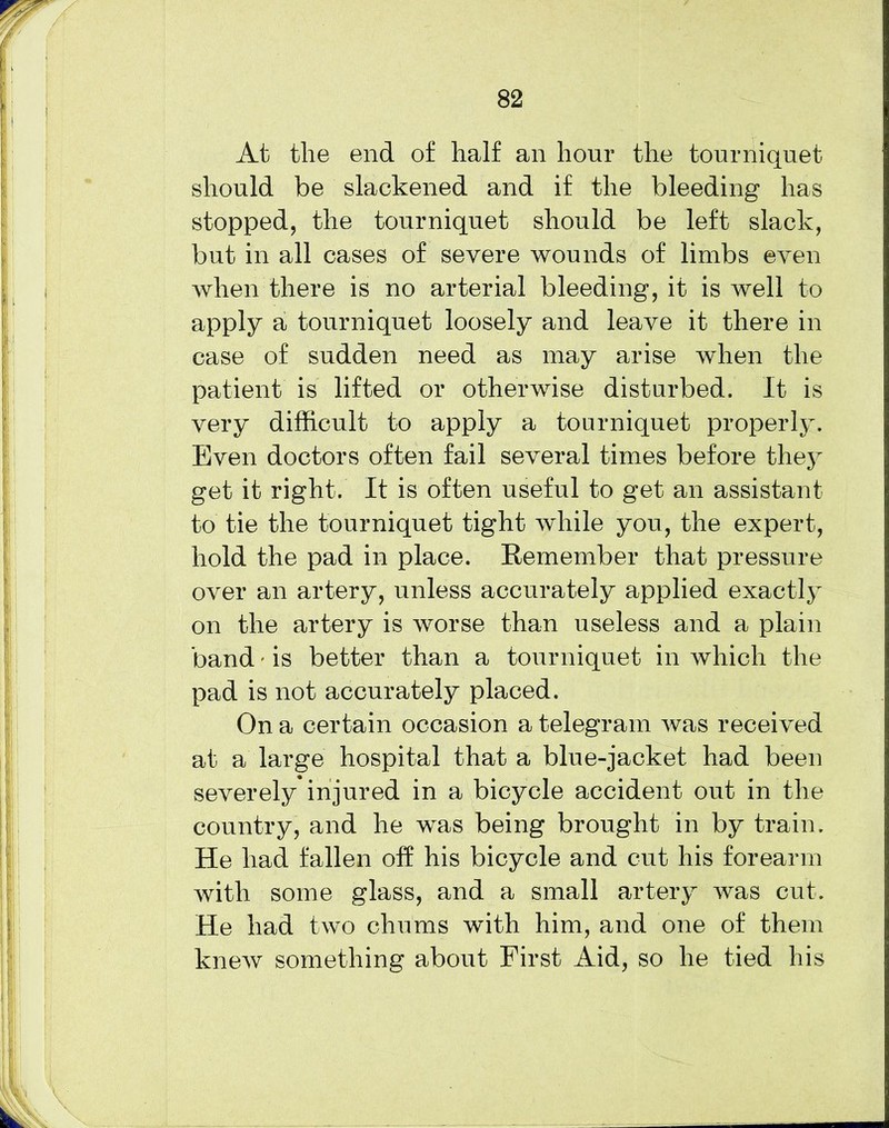 At the end of half an hour the tourniquet should be slackened and if the bleeding has stopped, the tourniquet should be left slack, but in all cases of severe wounds of limbs even when there is no arterial bleeding, it is well to apply a tourniquet loosely and leave it there in case of sudden need as may arise when the patient is lifted or otherwise disturbed. It is very difficult to apply a tourniquet properly. Even doctors often fail several times before they get it right. It is often useful to get an assistant to tie the tourniquet tight while you, the expert, hold the pad in place. Remember that pressure over an artery, unless accurately applied exactly on the artery is worse than useless and a plain band - is better than a tourniquet in which the pad is not accurately placed. On a certain occasion a telegram was received at a large hospital that a blue-jacket had been severely injured in a bicycle accident out in the country, and he was being brought in by train. He had fallen off his bicycle and cut his forearm with some glass, and a small artery was cut. He had two chums with him, and one of them knew something about First Aid, so he tied his