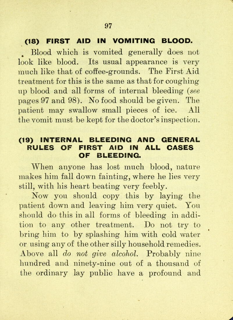 (18) FIRST AID IN VOMITING BLOOD. Blood which is vomited generally does not look like blood. Its usual appearance is very much like that of coffee-grounds. The First Aid treatment for this is the same as that for coughing up blood and all forms of internal bleeding (see pages 97 and 98). No food should be given. The patient may swallow small pieces of ice. All the vomit must be kept for the doctor’s inspection. (19) INTERNAL BLEEDING AND GENERAL RULES OF FIRST AID IN ALL CASES OF BLEEDING. When anyone has lost much blood, nature makes him fall down fainting, where he lies very still, with his heart beating very feebly. Now you should copy this by laying the patient down and leaving him very quiet. You should do this in ail forms of bleeding in addi- tion to any other treatment. Do not try to bring him to by splashing him with cold water or using any of the other silly household remedies. Above all do not give alcohol. Probably nine hundred and ninety-nine out of a thousand of the ordinary lay public have a profound and