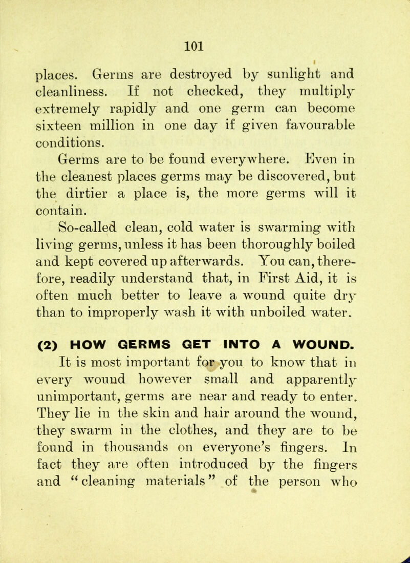 places. Germs are destroyed by sunlight and cleanliness. If not checked, they multiply extremely rapidly and one germ can become sixteen million in one day if given favourable conditions. Germs are to be found everywhere. Even in the cleanest places germs may be discovered, but the dirtier a place is, the more germs will it contain. So-called clean, cold water is swarming with living germs, unless it has been thoroughly boiled and kept covered up afterwards. You can, there- fore, readily understand that, in First Aid, it is often much better to leave a wound quite dry than to improperly wash it with unboiled water. (2) HOW GERMS GET INTO A WOUND. It is most important for you to know that in every wound however small and apparently unimportant, germs are near and ready to enter. They lie in the skin and hair around the wound, they swarm in the clothes, and they are to be found in thousands on everyone’s fingers. In fact they are often introduced by the fingers and “ cleaning materials ” of the person who