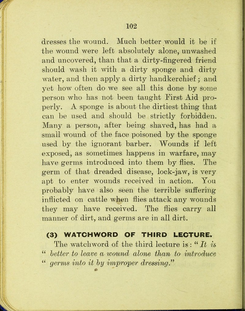 dresses the wound. Much better would it be if the wound were left absolutely alone, unwashed and uncovered, than that a dirty-fingered friend should wash it with a dirty sponge and dirty water, and then apply a dirty handkerchief; and yet how often do we see all this done by some person who has not been taught First Aid pro- perly. A sponge is about the dirtiest thing that can be used and should be strictly forbidden. Many a person, after being shaved, has had a small wound of the face poisoned by the sponge used by the ignorant barber. Wounds if left exposed, as sometimes happens in warfare, may have germs introduced into them by flies. The germ of that dreaded disease, lock-jaw, is very apt to enter wounds received in action. You probably have also seen the terrible suffering inflicted on cattle when flies attack any wounds they may have received. The flies carry all manner of dirt, and germs are in all dirt. (3) WATCHWORD OF THIRD LECTURE. The watchword of the third lecture is : u It is “ better to leave a wound alone than to introduce u germs into it by improper dressing”