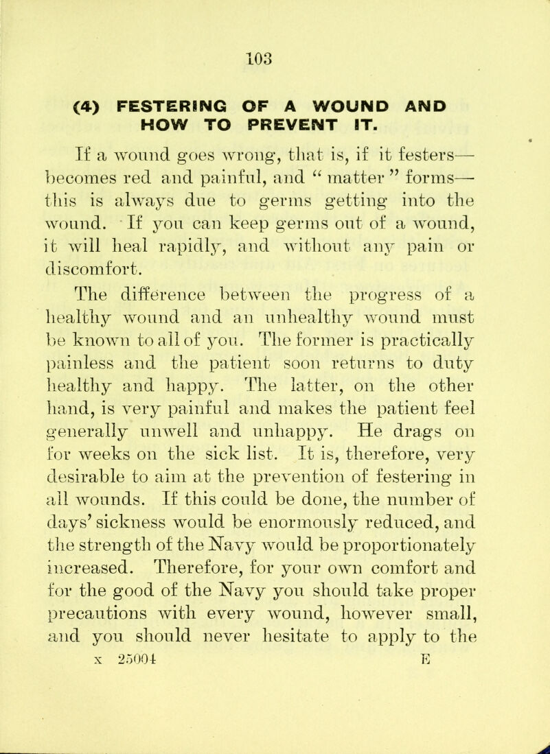 (4) FESTERING OF A WOUND AND HOW TO PREVENT IT. If a wound goes wrong, that is, if it festers— becomes red and painful, and “ matter ” forms—- this is always due to germs getting into the wound. If you can keep germs out of a wound, it will heal rapidly, and without any pain or discomfort. The difference between the progress of a healthy wound and an unhealthy wound must be known to all of you. The former is practically painless and the patient soon returns to duty healthy and happy. The latter, on the other hand, is very painful and makes the patient feel generally unwell and unhappy. He drags on for weeks on the sick list. It is, therefore, very desirable to aim at the prevention of festering in all wounds. If this could be done, the number of days’ sickness would be enormously reduced, and the strength of the Navy would be proportionately increased. Therefore, for your own comfort and for the good of the Navy you should take proper precautions with every wound, however small, and you should never hesitate to apply to the x 25004 E