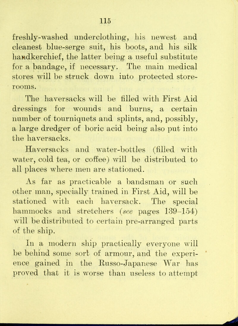freshly-washed underclothing, his newest and cleanest blue-serge suit, his boots, and his silk handkerchief, the latter being a useful substitute for a bandage, if necessary. The main medical stores will be struck down into protected store- rooms. The haversacks will be filled with First Aid dressings for wounds and burns, a certain number of tourniquets and splints, and, possibly, a large dredger of boric acid being also put into the haversacks. Haversacks and water-bottles (filled with water, cold tea, or coffee) will be distributed to all places where men are stationed. As far as practicable a bandsman or such other mem, specially trained in First Aid, will be stationed with each haversack. The special hammocks and stretchers (see pages 139-154) will be distributed to certain pre-arranged parts of the ship. In a modern ship practically everyone will be behind some sort of armour, and the experi- ence gained in the Iiusso-Japanese War has proved that it is worse than useless to attempt