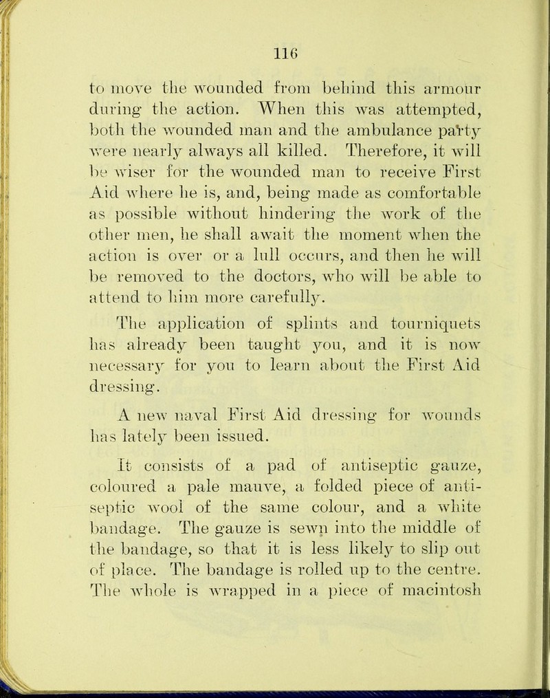 to move the wounded from behind this armour during the action. When this was attempted, both the wounded man and the ambulance patty were nearly always all killed. Therefore, it will lie wiser for the wounded man to receive First Aid where he is, and, being made as comfortable as possible without hindering the work of the other men, he shall await the moment when the action is over or a lull occurs, and then he will be removed to the doctors, who will be able to attend to him more carefully. The application of splints and tourniquets has already been taught you, and it is now necessary for you to learn about the First Aid dressing. A new naval First Aid dressing for wounds has lately been issued. It consists of a pad of antiseptic gauze, coloured a pale mauve, a folded piece of anti- septic wool of the same colour, and a white bandage. The gauze is sewn into the middle of the bandage, so that it is less likely to slip out of place. The bandage is rolled up to the centre. The whole is wrapped in a piece of macintosh