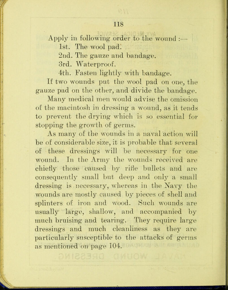 Apply in following order to the wound :— 1st. The wool pad. 2nd. The gauze and bandage. 3rd. Waterproof. 4th. Fasten lightly with bandage. If two wounds put the wool pad on one, the gauze pad on the other, and divide the bandage. Many medical men would advise the omission of the macintosh in dressing a wound, as it tends to prevent the drying which is so essential for stopping the growth of germs. As many of the wounds in a naval action will be of considerable size, it is probable that several of these dressings will be necessary for one wound. In the Army the wounds received are chiefly those caused by rifle bullets and are consequently small but deep and only a small dressing is necessary, whereas in the Navy the wounds are mostly caused by pieces of shell and splinters of iron and wood. Such wounds are usually large, shallow, and accompanied by much bruising and tearing. They require large dressings and much cleanliness as they are particularly susceptible to the attacks of germs as mentioned on page 104.