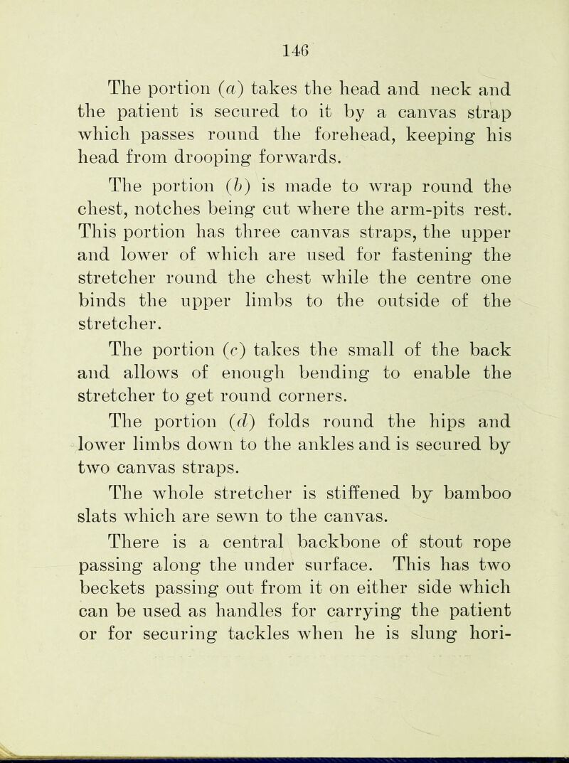 The portion (a) takes the head and neck and the patient is secured to it by a canvas strap which passes round the forehead, keeping his head from drooping forwards. The portion (b) is made to wrap round the chest, notches being cut where the arm-pits rest. This portion has three canvas straps, the upper and lower of which are used for fastening the stretcher round the chest while the centre one binds the upper limbs to the outside of the stretcher. The portion (c) takes the small of the back and allows of enough bending to enable the stretcher to get round corners. The portion (d) folds round the hips and lower limbs down to the ankles and is secured by two canvas straps. The whole stretcher is stiffened by bamboo slats which are sewn to the canvas. There is a central backbone of stout rope passing along the under surface. This has two beckets passing out from it on either side which can be used as handles for carrying the patient or for securing tackles when he is slung hori-