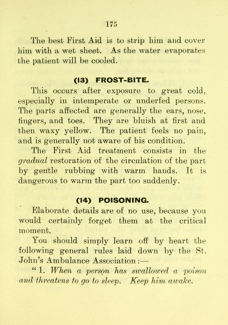 The best First Aid is to strip him and cover him with a wet sheet. As the water evaporates the patient will be cooled. (13) FROST-BITE. This occurs after exposure to great cold, especially in intemperate or underfed persons. The parts affected are generally the ears, nose, fingers, and toes. They are bluish at first and then waxy yellow. The patient feels no pain, and is generally not aware of his condition. The First Aid treatment consists in the gradual restoration of the circulation of the part by gentle rubbing with warm hands. It is dangerous to warm the part too suddenly. (14) POISONING. Elaborate details are of no use, because you would certainly forget them at the critical moment. You should simply learn off by heart the following general rules laid down by the St. John’s Ambulance Association :— “ 1. When a person has swallowed a poison and threatens to go to sleep. Keep him aivake.