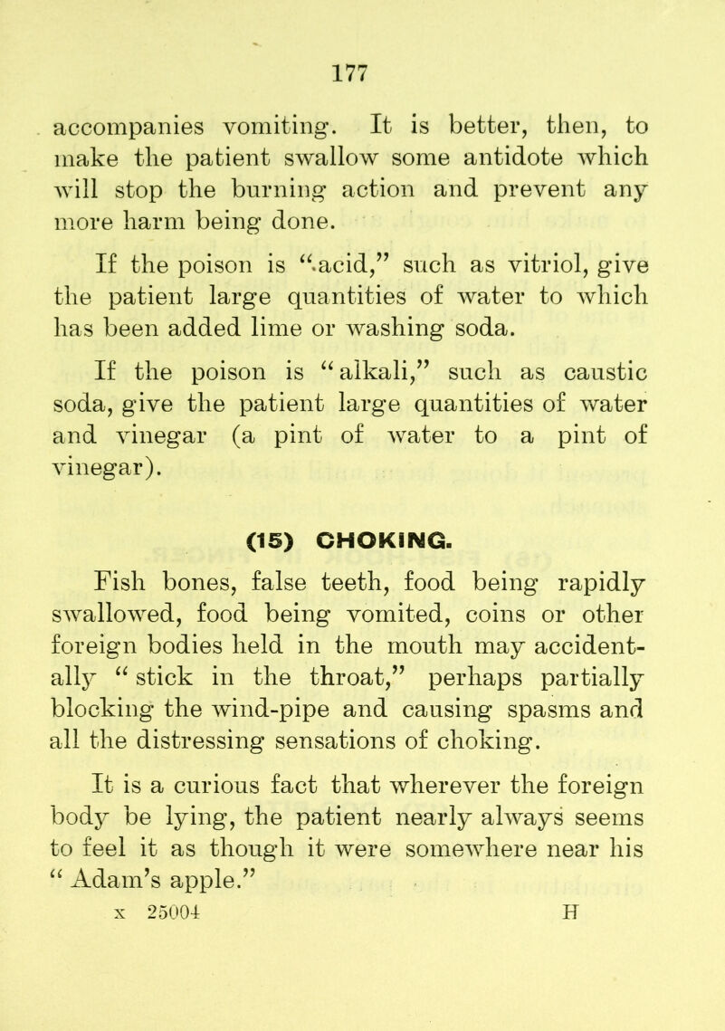 accompanies vomiting. It is better, then, to make the patient swallow some antidote which will stop the burning action and prevent any more harm being done. If the poison is “.acid,” such as vitriol, give the patient large quantities of water to which has been added lime or washing soda. If the poison is “ alkali,” such as caustic soda, give the patient large quantities of water and vinegar (a pint of water to a pint of vinegar). (15) CHOKING. Fish bones, false teeth, food being rapidly swallowed, food being vomited, coins or other foreign bodies held in the mouth may accident- ally “ stick in the throat,” perhaps partially blocking the wind-pipe and causing spasms and all the distressing sensations of choking. It is a curious fact that wherever the foreign body be lying, the patient nearly always seems to feel it as though it were somewhere near his “ Adam’s apple.” x 25004 H