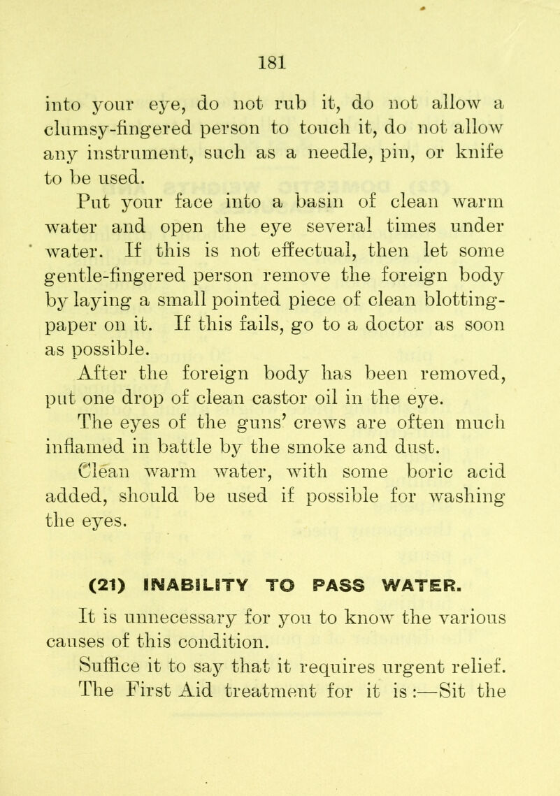 into your eye, do not rub it, do not allow a clumsy-fingered person to touch it, do not allow any instrument, such as a needle, pin, or knife to be used. Put your face into a basin of clean warm water and open the eye several times under water. If this is not effectual, then let some gentle-fingered person remove the foreign body by laying a small pointed piece of clean blotting- paper on it. If this fails, go to a doctor as soon as possible. After the foreign body has been removed, put one drop of clean castor oil in the eye. The eyes of the guns’ crews are often much inflamed in battle by the smoke and dust. Clean warm water, with some boric acid added, should be used if possible for washing the eyes. (21) INABILITY TO PASS WATER. It is unnecessary for you to know the various causes of this condition. Suffice it to say that it requires urgent relief. The First Aid treatment for it is :—Sit the