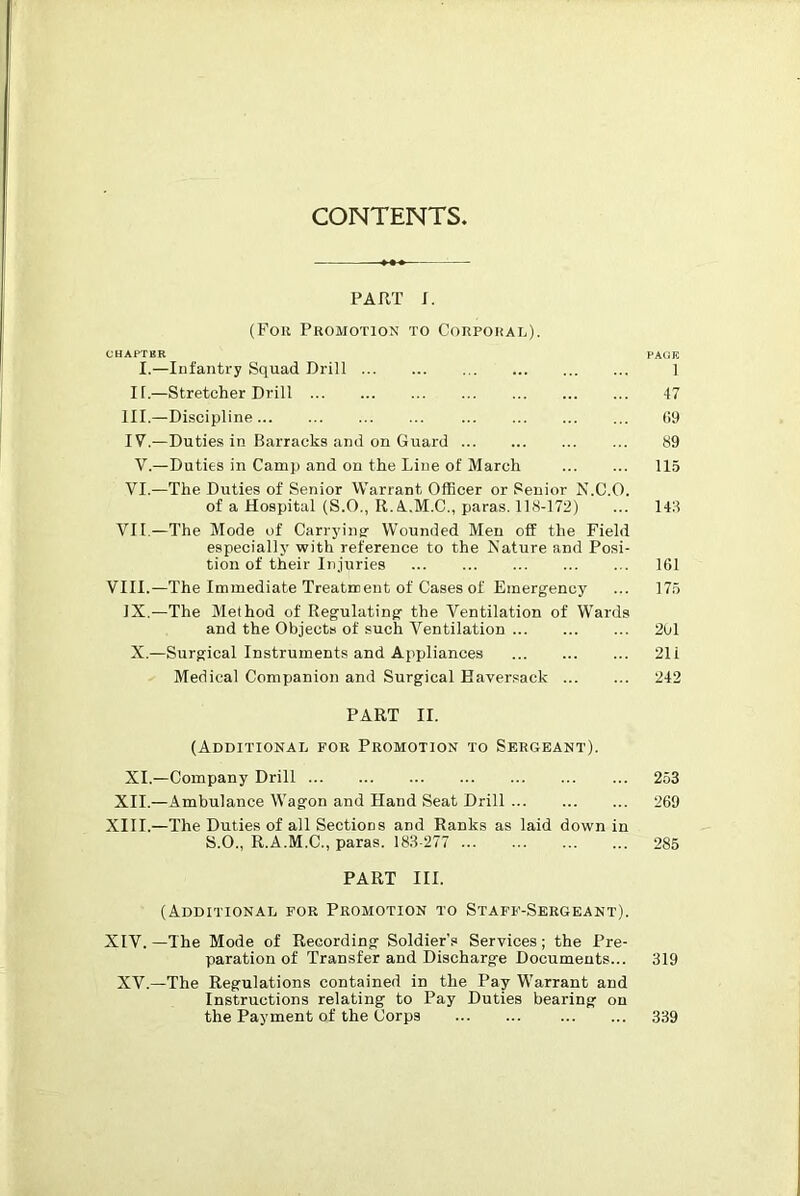 CONTENTS. PART S. (Foil Promotion to Corporal). CHAPTBR FAtiE I.—Infantry Squad Drill ] II.—Stretcher Drill -17 III. —Discipline (!9 IV. —Duties in Barracks and on Guard 89 V.—Duties in Camp and on the Line of March 115 VI.—The Duties of Senior Warrant Officer or Senior N.C.O. of a Hospital (S.O., R.A.M.C., paras. 118-172) ... 143 VII —The Mode of Carryiner Wounded Men off the Field especially with reference to the Kature and Posi- tion of their Injuries 161 VIII.—The Immediate Treatment of Cases of Emergency ... 175 IX.—The Method of Regulating the Ventilation of Wards and the Objects of such Ventilation 2bl X.—Surgical Instruments and Appliances 21 i Medical Companion and Surgical Haversack 242 PART II. (Additional for Promotion to Sergeant). XL—Company Drill 253 XII.—Ambulance Wagon and Hand Seat Drill 269 XIII. —The Duties of all Sections and Ranks as laid down in S.O., R.A.M.C., paras. 183-277 285 PART III. (Additional for Promotion to Staff-Sergeant). XIV. —The Mode of Recording Soldier’s Services; the Pre- paration of Transfer and Discharge Documents... 319 XV.—The Regulations contained in the Pay Warrant and Instructions relating to Pay Duties bearing on 339