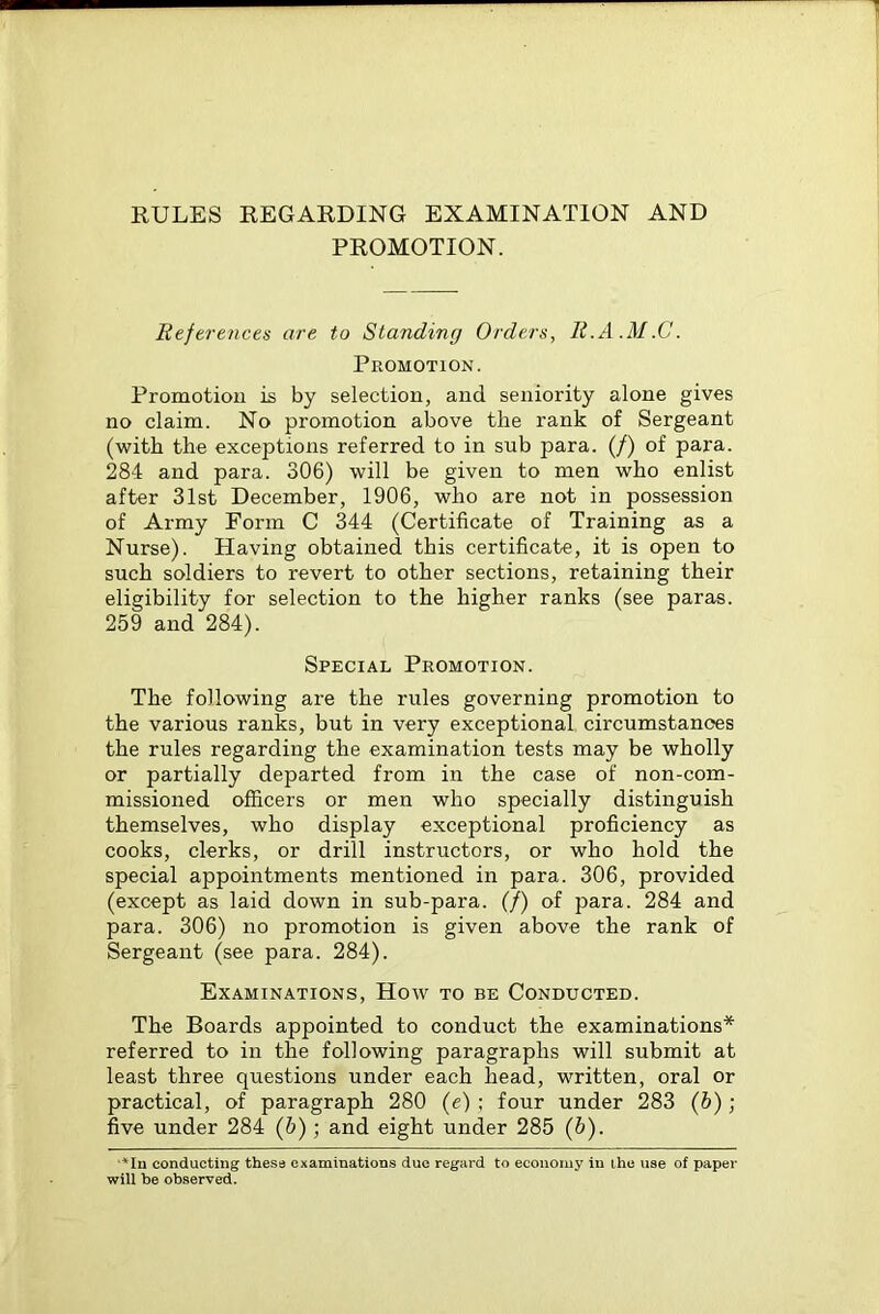 RULES REGARDING EXAMINATION AND PROMOTION. References are to Standing Orders, E.A.M.C. Promotion. Promotion is by selection, and seniority alone gives no claim. No promotion above the rank of Sergeant (with the exceptions referred to in sub para. (/) of para. 284 and para. 306) will be given to men who enlist after 31st December, 1906, who are not in possession of Army Form C 344 (Certificate of Training as a Nurse). Having obtained this certificate, it is open to such soldiers to revert to other sections, retaining their eligibility for selection to the higher ranks (see paras. 259 and 284). Special Promotion. The following are the rules governing promotion to the various ranks, but in very exceptional circumstances the rules regarding the examination tests may be wholly or partially departed from in the case of non-com- missioned officers or men who specially distinguish themselves, who display exceptional proficiency as cooks, clerks, or drill instructors, or who hold the special appointments mentioned in para. 306, provided (except as laid down in sub-para. (/) of para. 284 and para. 306) no promotion is given above the rank of Sergeant (see para. 284). Examinations, How to be Conducted. The Boards appointed to conduct the examinations* referred to in the following paragraphs will submit at least three questions under each head, written, oral or practical, of paragraph 280 (e) ; four under 283 (6); five under 284 (b); and eight under 285 (5). ■*Iu conducting these examinations due regard to economy in ihe will be observed. of paper