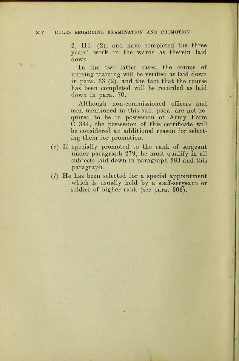 2, III. (2), and have completed the three years’ work in the wards as therein laid down. In the two latter cases, the course of nursing training will be verified as laid down in para. 63 (2), and the fact that the course has been completed will be recorded as laid down in para. 70. Although non-commissioned officers and men mentioned in this sub. para, are not re- quired to be in possession of Army Form C 344, the possession of this certificate will be considered an additional reason for select- ing them for promotion. (e) If specially promoted to the rank of sergeant under paragraph 279, he must qualify in all subjects laid down in paragraph 283 and this paragraph. (/) He has been selected for a special appointment which is usually held by a staff-sergeant or soldier of higher rank (see para. 306).