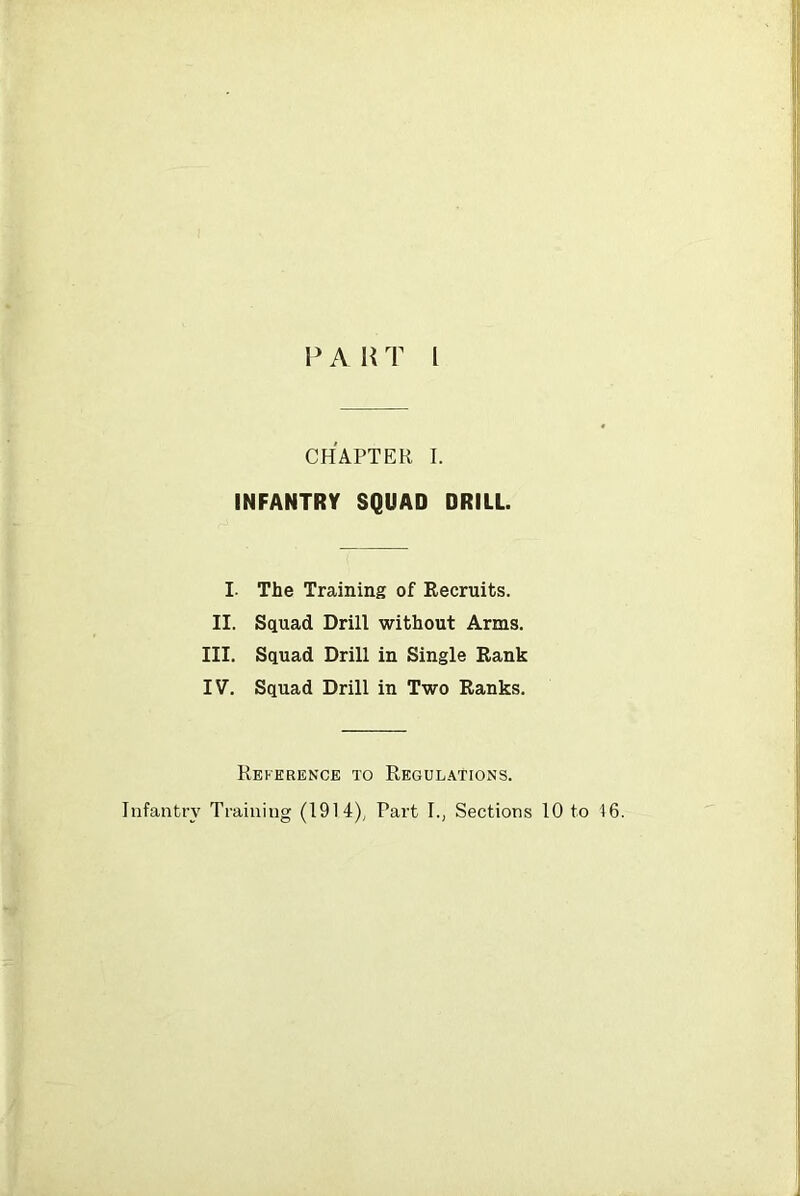 P A H T I CHAPTER I. INFANTRY SQUAD DRILL. I. The Training of Recruits. II. Squad Drill without Arms. III. Squad Drill in Single Rank IV. Squad Drill in Two Ranks. Reference to Regulations. Infantry Training (1914), Part I., Sections 10 to 16.