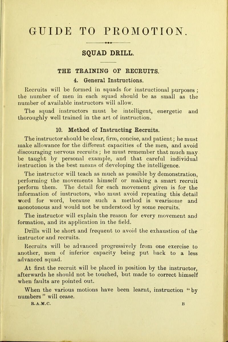 GUIDE TO PROMOTION. SQUAD DRILL. THE TRAINING OF RECRUITS. 4. General Instructions. Recruits will be formed in squads for instructional purposes ; the number of men in each squad should be as small as the number of available instructors will allow. The squad instructors must be intelligent, energetic and thoroughly well trained in the art of instruction. 10. Method of Instructing Recruits. The instructor should be clear, firm, concise, and patient; he must make allowance for the different capacities of the men, and avoid discouraging nervous recruits; he must remember that much may be taught by personal example, and that careful individual instruction is the best means of developing the intelligence. The instructor will teach as much as possible by demonstration, performing the movements himself or making a smart recruit perform them. 'I'he detail for each movement given is for the information of instructors, who must avoid repeating this detail word for word, because such a method is wearisome and monotonous and would not be understood by some recruits. The instructor will explain the reason for every movement and formation, and its application in the field. Drills will be short and frequent to avoid the exhaustion of the instructor and recruits. Recruits will be advanced progressively from one exercise to another, men of inferior capacity being put back to a less advanced squad. At first the recruit will be placed in position by the instructor, afterwards he should not be touched, but made to correct himself when faults are pointed out. When the various motions have been learnt, instruction “ by numbers ” will cease. R.A.M.C.