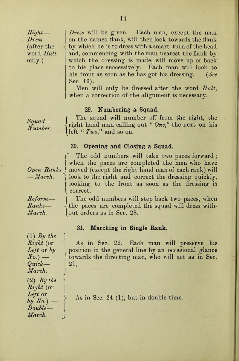 Right— Dresis (after the word Halt only.) Squad— Number. Open Ranks —March. Reform— Ranks— March. I Dress will be given. Each man, except the man I on the named flank, will then look towards the flank by which he is to dress with a smart turn of the head and, commencing with the man nearest the flank by which the dressing is made, will move up or back to his place successively. Each man will look to his front as soon as he has got his dressing. {See Sec. 16). Men will only be dressed after the word Halt, [ when a correction of the alignment is necessary. 29. Numbering a Squad. f The squad will number off from the right, the right hand man calling out “ One,” the next on his (left “ Two,” and so on. 30. Opening and Closing a Squad. f The odd numbers will take two paces forward ; I when the paces are completed the men who haee J moved (except the right hand man of each rank) will I look to the right and correct the dressing quickly, I looking to the front as soon as the dressing is V correct. (The odd numbers will step back two paces, when the paces are completed the squad will dress with- out orders as in Sec. 28. (1) Rg the Right (or Left or by No.) — Quick— March. (2) By the Right (or Left or by No.) — Double— March. 31. Marching in Single Rank. 1 As in Sec. 22. Each man will preserve his position in the general line by an occasional glance  towards the directing man, who will act as in Sec. 21. ] i As in Sec. 24 (1), but in double time. I J