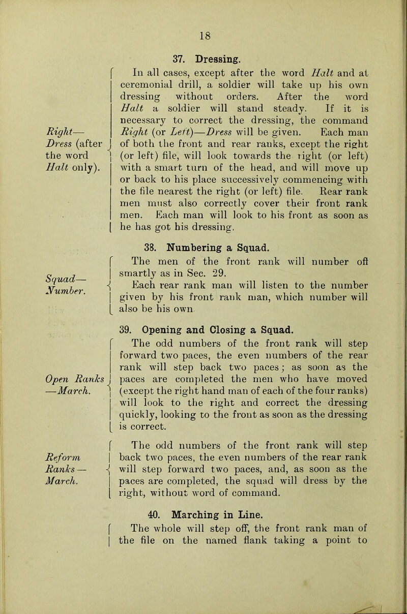 f Right— Dress (after the word Halt only). Squad— Xumber. f Open Ranks J —March. ] 1 f Reform \ Ranks — ■{ March. I I f 37. Dressing. In all cases, except after the word Halt and at ceremonial drill, a soldier will take up his own dressing without orders. After the word Halt a soldier will stand steady. If it is necessary to correct the dressing, the command Right (or Left)—Dress will be given. Each man of both the front and rear ranks, except the right (or left) file, will look towards the right (or left) with a smart turn of the head, and will move up or back to his place successively commencing with the file nearest the right (or left) file. Rear rank men must also correctly cover their front rank men. Each mair will look to his front as soon as he has got his dressing, 38. Numbering a Sctuad. The men of the front rank will number ofl smartly as in Sec. 29. Each rear rank man will listen to the number given by his front rank man, which number will also be his own 39. Opening and Closing a Squad. The odd numbers of the front rank will step forward two paces, the even mimbers of the rear rank will step back two paces; as soon as the paces are completed the men who have moved (except the right hand man of each of the four ranks) will look to the right and correct the dressing quickly, looking to the front as soon as the dressing is correct. The odd numbers of the front rank will step back two paces, the even numbers of the rear rank will step forward two paces, and, as soon as the paces are completed, the squad will dress by the right, without word of command. 40. Marching in Line. The whole will step off, the front rank man of the file on the named flank taking a point to