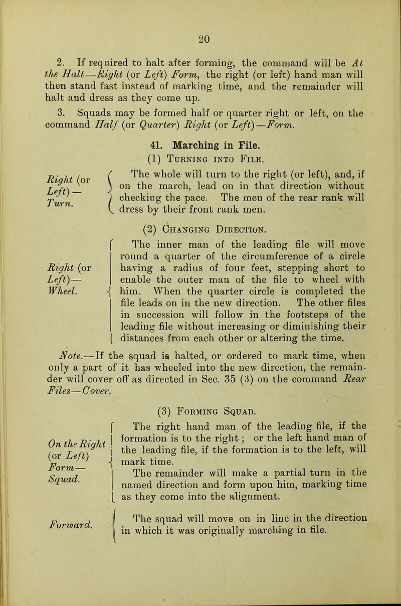 2. If required to halt after forming, the command will be At the Halt—Right (or Left) Form, the right (or left) hand man will then stand fast instead of marking time, and the remainder will halt and dress as they come up. 3. Squads may be formed half or quarter right or left, on the command Half (or Quarter) Right (or Left)—Form. Right (or Left)- Turn. 41. Marching in File. (1) Turning into File. r The whole will turn to the right (or left), and, if \ on the march, lead on in that direction without j checking the pace. The men of the rear rank will k dress by their front rank men. Right (or Left)~ Wheel. (2) Changing Direction. f The inner man of the leading file will move round a quarter of the circumference of a circle having a radius of four feet, stepping short to enable the outer man of the file to wheel with \ him. When the quarter circle is completed the file leads on in the new direction. The other files in succession will follow in the footsteps of the leading file without increasing or diminishing their [ distances from each other or altering the time. Note.—If the squad is halted, or ordered to mark time, when only a part of it has wheeled into the new direction, the remain- der will cover off as directed in Sec. 35 (3) on the command Rear Files—Cover. f On the Right \ (or Left) \ Form— I Squad. I (3) Forming Squad. The right hand man of the leading file, if the formation is to the right; or the left hand man of the leading file, if the formation is to the left, will mark time. The remainder will make a partial turn in the named direction and form upon him, marking time as they come into the alignment. Forward. <The squad will move on in line in the direction in which it was originally marching in file.