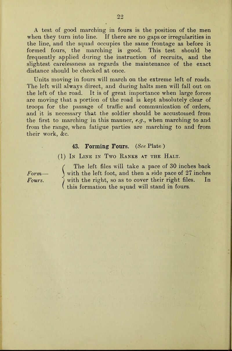 A test of good marching in fours is the position of the men when they turn into line. If there are no gaps or irregularities in the line, and the squad occupies the same frontage as before it formed fours, the marching is good. This test should be frequently applied during the instruction of recruits, and the slightest carelessness as regards the maintenance of the exact distance should be checked at once. Units moving in fours will march on the extreme left of roads. The left will always direct, and during halts men will fall out on the left of the road. It is of great importance when large forces are moving that a portion of the road is kept absolutely clear of troops for the passage of traffic and communication of orders, and it is necessary that the soldier should be accustomed from the first to marching in this manner, t.g., when marching to and from the range, when fatigue parties are marching to and from their work, &c. 43. Forming Fours. (See Plate) (1) In Line in Two Eanks at the Halt. ( The left files will take a pace of 30 inches back Form—■ j with the left foot, and then a side pace of 27 inches Fours. 1 with the right, so as to cover their right files. In ( this formation the squad will stand in fours.