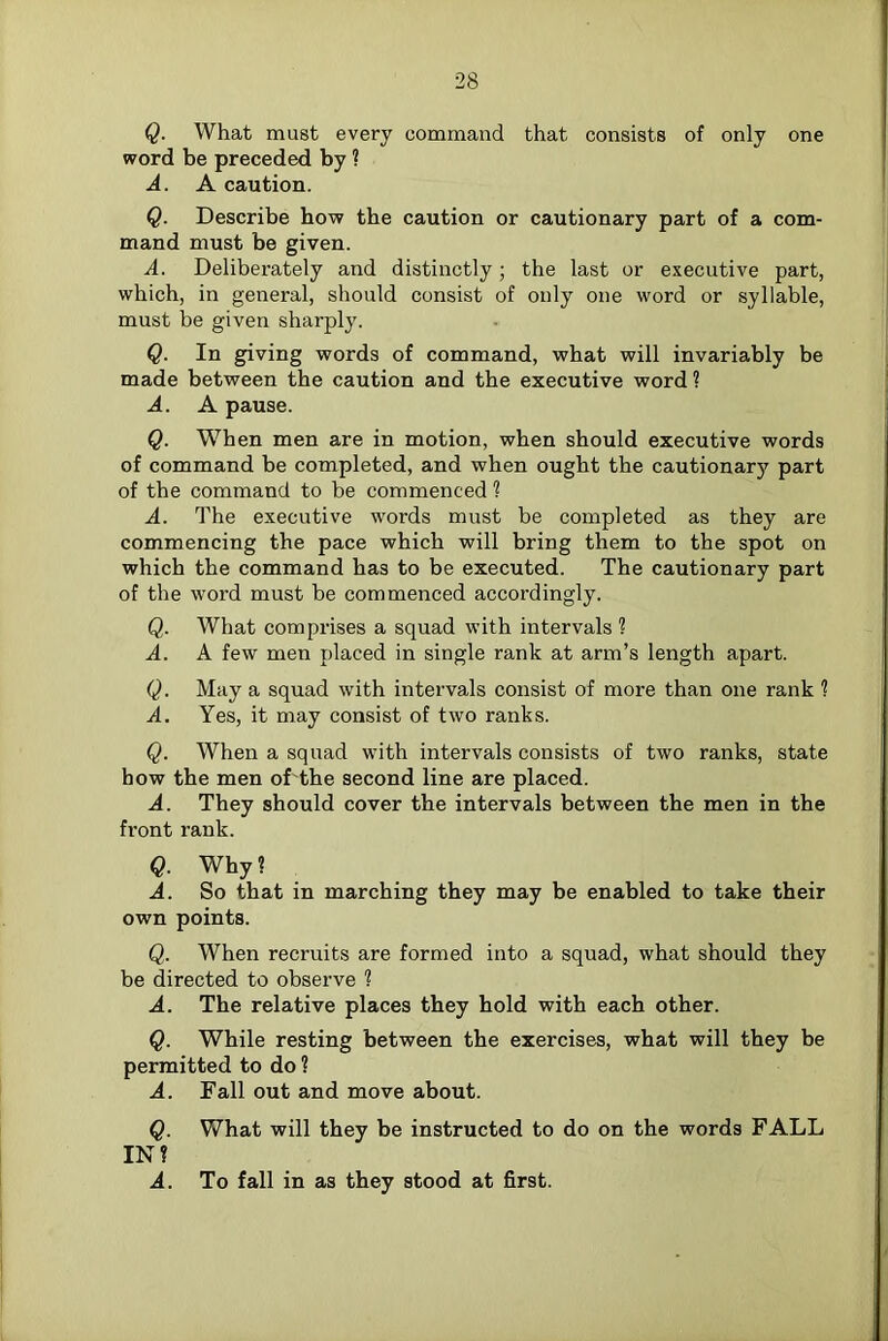 Q. What must every command that consists of only one word be preceded by ? A. A caution. Q. Describe how the caution or cautionary part of a com- mand must be given. A. Deliberately and distinctly; the last or executive part, which, in general, should consist of only one word or syllable, must be given sharply. Q. In giving words of command, what will invariably be made between the caution and the executive word 1 A. A pause. Q. When men are in motion, when should executive words of command be completed, and when ought the cautionary part of the command to be commenced ? A. The executive words must be completed as they are commencing the pace which will bring them to the spot on which the command has to be executed. The cautionary part of the word must be commenced accordingly. Q. What comprises a squad with intervals ? A. A few men placed in single rank at arm’s length apart. Q. May a squad with intervals consist of more than one rank 1 A. Yes, it may consist of two ranks. Q. When a squad with intervals consists of two ranks, state how the men of the second line are placed. A. They should cover the intervals between the men in the front rank. Q. Why ? A. So that in marching they may be enabled to take their own points. Q. When recruits are formed into a squad, what should they be directed to observe ? A. The relative places they hold with each other. Q. While resting between the exercises, what will they be permitted to do ? A. Fall out and move about. Q. What will they be instructed to do on the words FALL IN? A. To fall in as they stood at first.