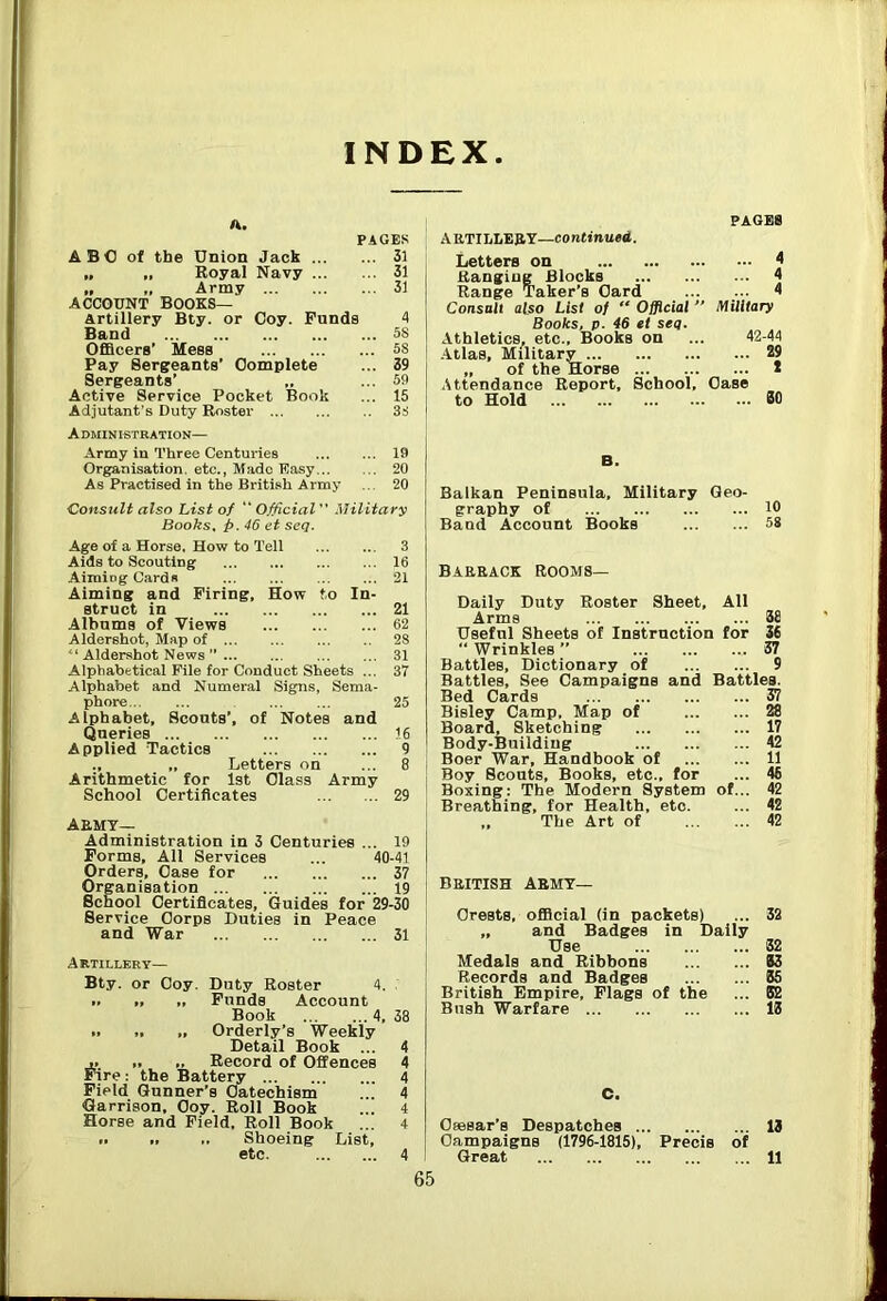 INDEX A. ABO of the Union Jack „ „ Royal Navy » » Army ... ACCOUNT Books— PAGES ... 31 ... 31 ... 31 Artillery Bty. or Coy. Funds 4 Band 5S OfiBcers’ Mess 5S Pay Berseants’ Complete ... 39 Sergeants’ „ ... 59 Active Service Pocket Book ... 15 Adjutant’s Duty Roster 3S Administration— Army in Three Centuries 19 Organisation, etc., Made Easy 20 As Practised in the British Army ... 20 Consult also List of “Official'' Military Books, p. 46 et seq. Age of a Horse. How to Tell 3 Aids to Scouting 16 Aiming Cards 21 Aiming and Firing, How to In- struct in 21 Albums of Views 62 Aldershot, Map of 28 “ Aldershot News ” 31 Alphabetical File for Conduct Sheets ... 37 Alphabet and Numeral Signs, Sema- phore 25 Alphabet, Scouts’, of Notes and Queries 16 Applied Tactics 9 ., „ Letters on ... 8 Arithmetic for 1st Class Army School Certificates 29 AEMT— Administration in 3 Centuries ... 19 Forms, All Services ... 40-41 Orders, Case for 37 Organisation 19 School Certificates, Guides for 29-30 Service Corps Duties in Peace and War 31 Artillery— Bty. or Coy. Duty Roster 4. „ „ Funds Account Book 4, 38 Orderly’s Weekly Detail Book ... 4 ... .. „ Record of Offences 4 Fire: the Battery 4 Field Gunner’s Catechism ... 4 Garrison, Coy. Roll Book ... 4 Horse and Field. Roll Book ... 4 .. ., .. Shoeing List, etc 4 PAGES AETILhERY—continued. Letters on 4 Ranging Blocks 4 Range Taker’s Card 4 Consalt also List of “ Official  Military Books, p. 46 et seq. Athletics, etc.. Books on ... 42-44 .Atlas, Military 29 „ of the Horse 2 Attendance Report, School, Case to Hold 80 Balkan Peninsula, Military Geo- graphy of 10 Band Account Books 58 Bakeack rooms— Daily Duty Roster Sheet, All Arms 58 Useful Sheets of Instruction for 36 “ Wrinkles ” 37 Battles, Dictionary of 9 Battles, See Campaigns and Battles. Bed Cards 37 Bisley Camp, Map of 28 Board, Sketching 17 Body-Building 42 Boer War, Handbook of 11 Boy Scouts, Books, etc., for ... 46 Boxing: The Modern System of... 42 Breathing, for Health, etc. ... 42 ., The Art of 42 BEITISH AEMT— Crests, official (in packets) ... 32 „ and Badges in Dally Use 32 Medals and Ribbons 83 Records and Badges 55 British Empire, Flags of the ... 52 Bush Warfare 15 C. Ceesar’s Despatches 13 Campaigns (1796-1815), Precis of Great 11