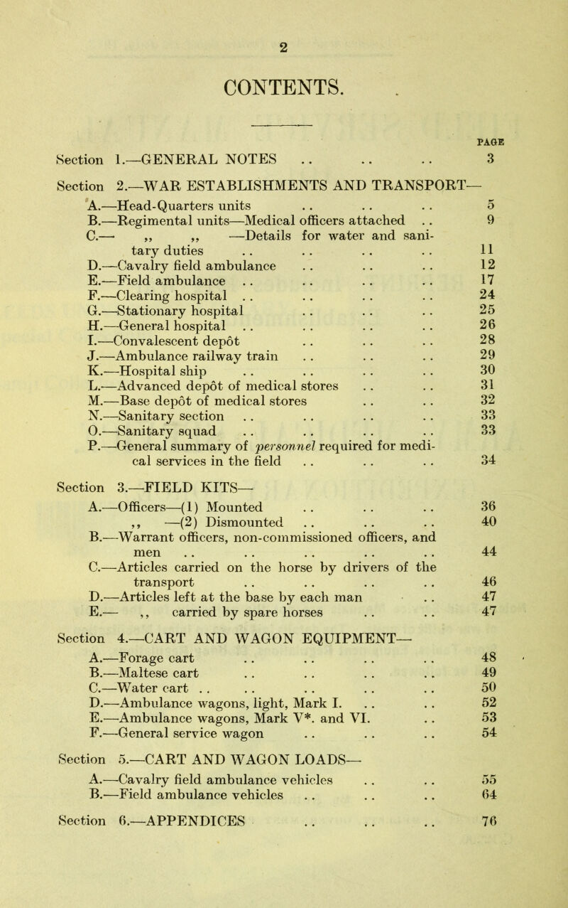 CONTENTS. PAGE Section 1.—GENERAL NOTES .. .. .. 3 Section 2.—WAR ESTABLISHMENTS AND TRANSPORT— *A.—Head-Quarters units .. .. . . 5 B. —Regimental units—Medical officers attached .. 9 C. — ,, ,, —Details for water and sani- tary duties .. . . .. .. 11 D. —Cavalry field ambulance .. .. .. 12 E. —Field ambulance .. .. .. .. 17 F. —Clearing hospital . . .. . . .. 24 G. —Stationary hospital .. .. .. 25 H. —General hospital .. . . .. .. 26 I. —Convalescent depot .. .. .. 28 J. —Ambulance railway train . . .. . * 29 K. —Hospital ship .. .. .. .. 30 L. —Advanced depot of medical stores .. .. 31 M. —Base depot of medical stores . . . . 32 N. —Sanitary section .. . . . . .. 33 O. —Sanitary squad .. .. .. . . 33 P. —General summary of personnel required for medi- cal services in the field . . .. . . 34 Section 3.—FIELD KITS— A. —Officers—(1) Mounted .. .. .. 36 ,, —(2) Dismounted .. .. .. 40 B. —Warrant officers, non-commissioned officers, and men .. .. .. .. .. 44 C. —^Articles carried on the horse by drivers of the transport .. .. .. .. 46 D. —Articles left at the base by each man ■ .. 47 E. — ,, carried by spare horses .. .. 47 Section 4.—CART AND WAGON EQUIPMENT— A. —Forage cart .. .. .. . . 48 B. —Maltese cart .. . . . . .. 49 C. —Water cart . . .. .. .. .. 50 D. —Ambulance wagons, light, Mark I. .. .. 52 E. —Ambulance wagons, Mark V*. and VI. .. 53 F. —General service wagon .. .. .. 54 Section 5.—CART AND WAGON LOADS— A. —Cavalry field ambulance vehicles .. .. 55 B. —Field ambulance vehicles .. .. .. 64 Section 6.—APPENDICES .. .. .. 76